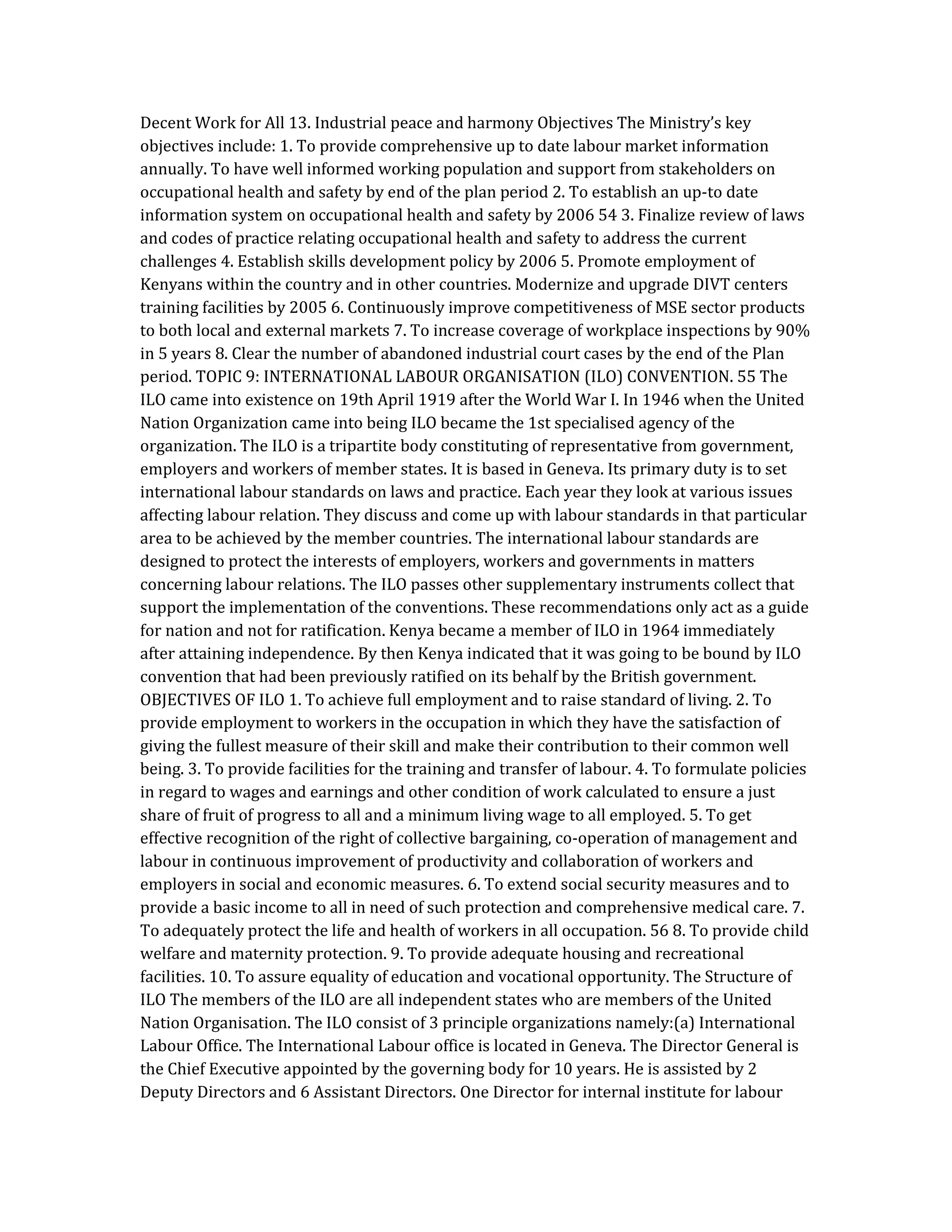 Decent Work for All 13. Industrial peace and harmony Objectives The Ministry’s key
objectives include: 1. To provide comprehensive up to date labour market information
annually. To have well informed working population and support from stakeholders on
occupational health and safety by end of the plan period 2. To establish an up-to date
information system on occupational health and safety by 2006 54 3. Finalize review of laws
and codes of practice relating occupational health and safety to address the current
challenges 4. Establish skills development policy by 2006 5. Promote employment of
Kenyans within the country and in other countries. Modernize and upgrade DIVT centers
training facilities by 2005 6. Continuously improve competitiveness of MSE sector products
to both local and external markets 7. To increase coverage of workplace inspections by 90%
in 5 years 8. Clear the number of abandoned industrial court cases by the end of the Plan
period. TOPIC 9: INTERNATIONAL LABOUR ORGANISATION (ILO) CONVENTION. 55 The
ILO came into existence on 19th April 1919 after the World War I. In 1946 when the United
Nation Organization came into being ILO became the 1st specialised agency of the
organization. The ILO is a tripartite body constituting of representative from government,
employers and workers of member states. It is based in Geneva. Its primary duty is to set
international labour standards on laws and practice. Each year they look at various issues
affecting labour relation. They discuss and come up with labour standards in that particular
area to be achieved by the member countries. The international labour standards are
designed to protect the interests of employers, workers and governments in matters
concerning labour relations. The ILO passes other supplementary instruments collect that
support the implementation of the conventions. These recommendations only act as a guide
for nation and not for ratification. Kenya became a member of ILO in 1964 immediately
after attaining independence. By then Kenya indicated that it was going to be bound by ILO
convention that had been previously ratified on its behalf by the British government.
OBJECTIVES OF ILO 1. To achieve full employment and to raise standard of living. 2. To
provide employment to workers in the occupation in which they have the satisfaction of
giving the fullest measure of their skill and make their contribution to their common well
being. 3. To provide facilities for the training and transfer of labour. 4. To formulate policies
in regard to wages and earnings and other condition of work calculated to ensure a just
share of fruit of progress to all and a minimum living wage to all employed. 5. To get
effective recognition of the right of collective bargaining, co-operation of management and
labour in continuous improvement of productivity and collaboration of workers and
employers in social and economic measures. 6. To extend social security measures and to
provide a basic income to all in need of such protection and comprehensive medical care. 7.
To adequately protect the life and health of workers in all occupation. 56 8. To provide child
welfare and maternity protection. 9. To provide adequate housing and recreational
facilities. 10. To assure equality of education and vocational opportunity. The Structure of
ILO The members of the ILO are all independent states who are members of the United
Nation Organisation. The ILO consist of 3 principle organizations namely:(a) International
Labour Office. The International Labour office is located in Geneva. The Director General is
the Chief Executive appointed by the governing body for 10 years. He is assisted by 2
Deputy Directors and 6 Assistant Directors. One Director for internal institute for labour
 