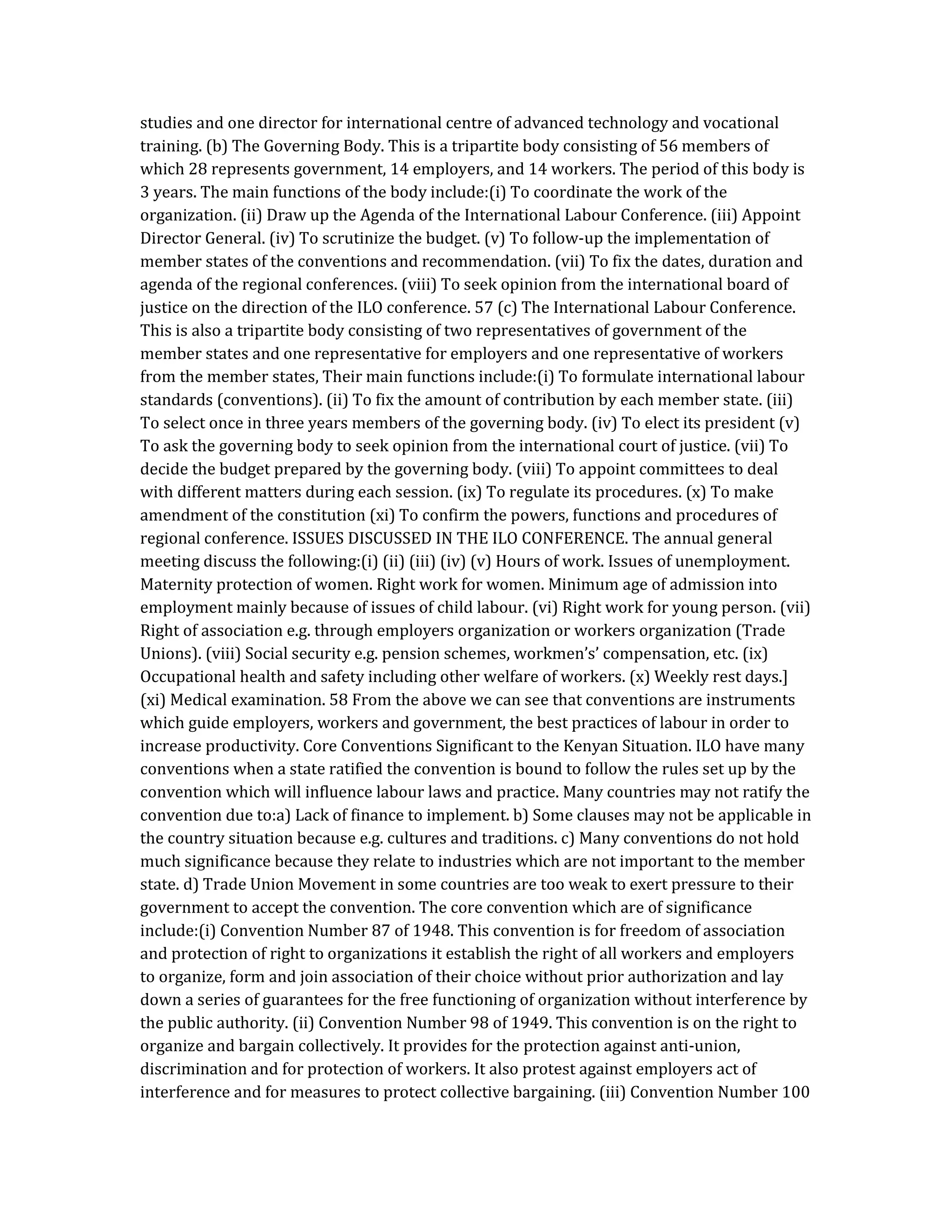studies and one director for international centre of advanced technology and vocational
training. (b) The Governing Body. This is a tripartite body consisting of 56 members of
which 28 represents government, 14 employers, and 14 workers. The period of this body is
3 years. The main functions of the body include:(i) To coordinate the work of the
organization. (ii) Draw up the Agenda of the International Labour Conference. (iii) Appoint
Director General. (iv) To scrutinize the budget. (v) To follow-up the implementation of
member states of the conventions and recommendation. (vii) To fix the dates, duration and
agenda of the regional conferences. (viii) To seek opinion from the international board of
justice on the direction of the ILO conference. 57 (c) The International Labour Conference.
This is also a tripartite body consisting of two representatives of government of the
member states and one representative for employers and one representative of workers
from the member states, Their main functions include:(i) To formulate international labour
standards (conventions). (ii) To fix the amount of contribution by each member state. (iii)
To select once in three years members of the governing body. (iv) To elect its president (v)
To ask the governing body to seek opinion from the international court of justice. (vii) To
decide the budget prepared by the governing body. (viii) To appoint committees to deal
with different matters during each session. (ix) To regulate its procedures. (x) To make
amendment of the constitution (xi) To confirm the powers, functions and procedures of
regional conference. ISSUES DISCUSSED IN THE ILO CONFERENCE. The annual general
meeting discuss the following:(i) (ii) (iii) (iv) (v) Hours of work. Issues of unemployment.
Maternity protection of women. Right work for women. Minimum age of admission into
employment mainly because of issues of child labour. (vi) Right work for young person. (vii)
Right of association e.g. through employers organization or workers organization (Trade
Unions). (viii) Social security e.g. pension schemes, workmen’s’ compensation, etc. (ix)
Occupational health and safety including other welfare of workers. (x) Weekly rest days.]
(xi) Medical examination. 58 From the above we can see that conventions are instruments
which guide employers, workers and government, the best practices of labour in order to
increase productivity. Core Conventions Significant to the Kenyan Situation. ILO have many
conventions when a state ratified the convention is bound to follow the rules set up by the
convention which will influence labour laws and practice. Many countries may not ratify the
convention due to:a) Lack of finance to implement. b) Some clauses may not be applicable in
the country situation because e.g. cultures and traditions. c) Many conventions do not hold
much significance because they relate to industries which are not important to the member
state. d) Trade Union Movement in some countries are too weak to exert pressure to their
government to accept the convention. The core convention which are of significance
include:(i) Convention Number 87 of 1948. This convention is for freedom of association
and protection of right to organizations it establish the right of all workers and employers
to organize, form and join association of their choice without prior authorization and lay
down a series of guarantees for the free functioning of organization without interference by
the public authority. (ii) Convention Number 98 of 1949. This convention is on the right to
organize and bargain collectively. It provides for the protection against anti-union,
discrimination and for protection of workers. It also protest against employers act of
interference and for measures to protect collective bargaining. (iii) Convention Number 100
 