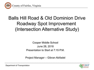 County of Fairfax, Virginia
Department of Transportation
Balls Hill Road & Old Dominion Drive
Roadway Spot Improvement
(Intersection Alternative Study)
Cooper Middle School
June 28, 2018
Presentation to Start at 7:15 P.M.
Project Manager – Gibran Abifadel
 