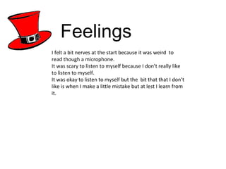 Feelings I felt a bit nerves at the start because it was weird  to read though a microphone. It was scary to listen to myself because I don’t really like to listen to myself. It was okay to listen to myself but the  bit that that I don’t like is when I make a little mistake but at lest I learn from it.  