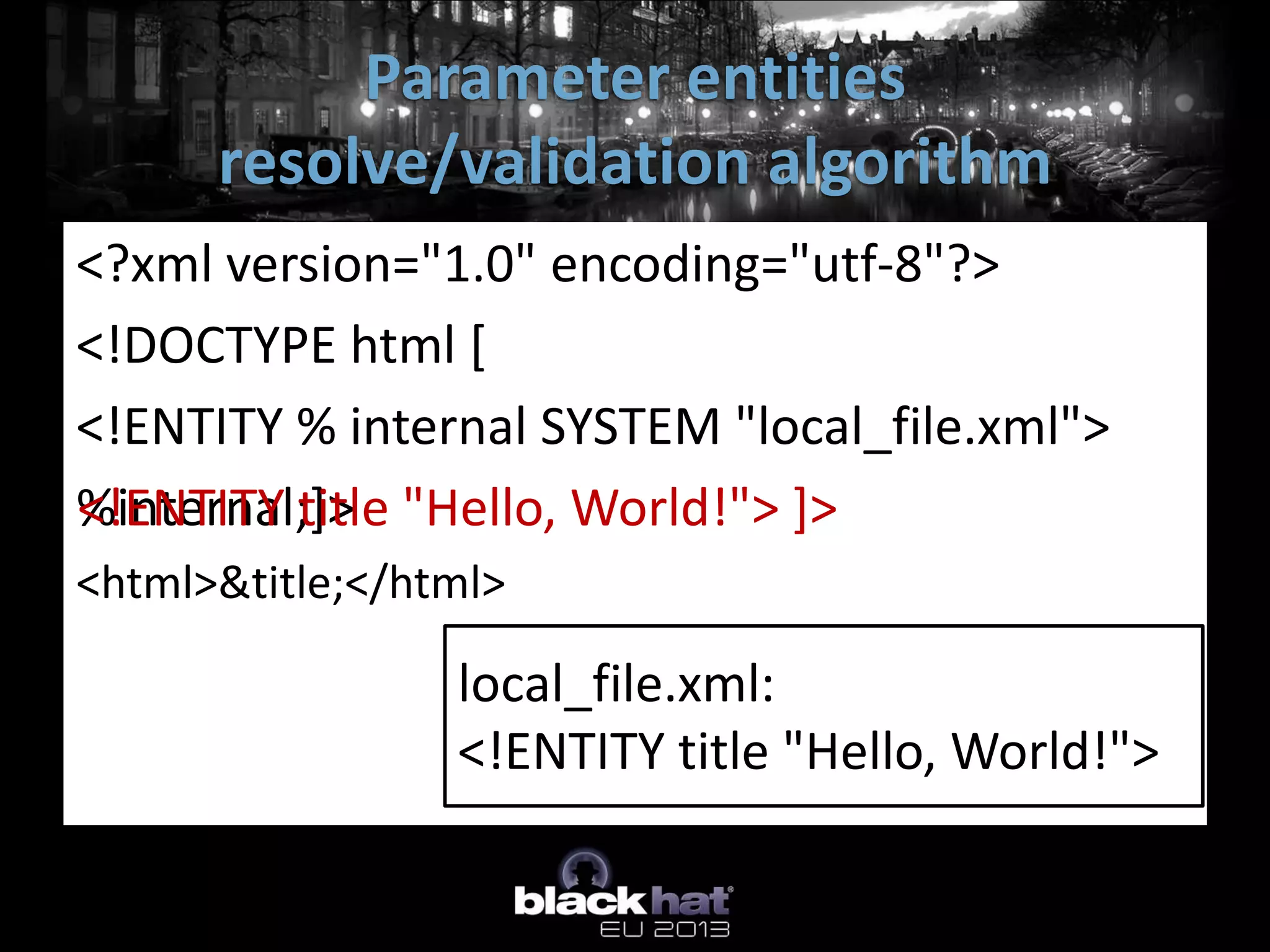 Parameter entities
      resolve/validation algorithm
<?xml version="1.0" encoding="utf-8"?>
<!DOCTYPE html [
<!ENTITY % internal SYSTEM "local_file.xml">
%internal;]> "Hello, World!"> ]>
<!ENTITY title
<html>&title;</html>

                 local_file.xml:
                 <!ENTITY title "Hello, World!">
 