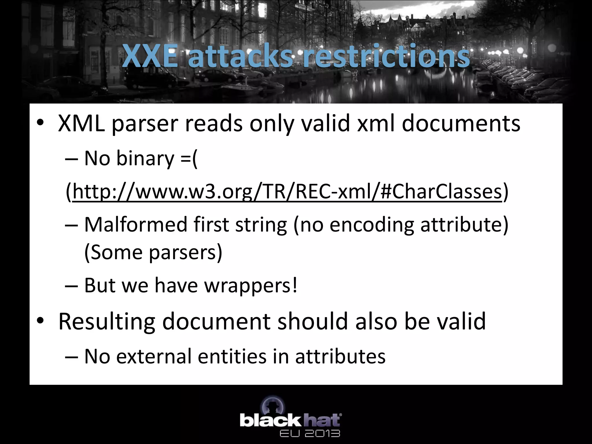 XXE attacks restrictions
• XML parser reads only valid xml documents
  – No binary =(
  (http://www.w3.org/TR/REC-xml/#CharClasses)
  – Malformed first string (no encoding attribute)
    (Some parsers)
  – But we have wrappers!
• Resulting document should also be valid
  – No external entities in attributes
 