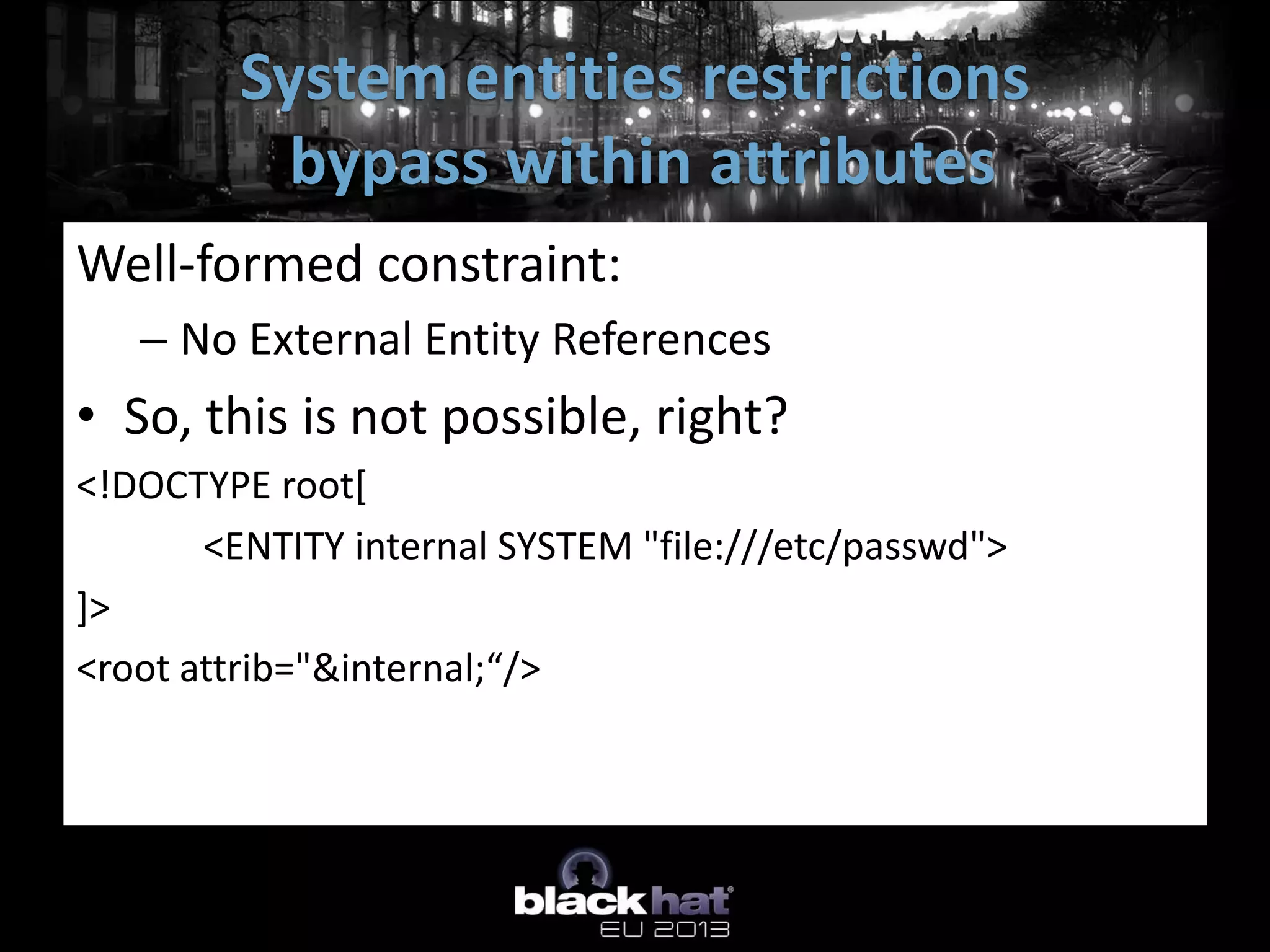 System entities restrictions
           bypass within attributes
Well-formed constraint:
   – No External Entity References
• So, this is not possible, right?
<!DOCTYPE root[
       <ENTITY internal SYSTEM "file:///etc/passwd">
]>
<root attrib="&internal;“/>
 