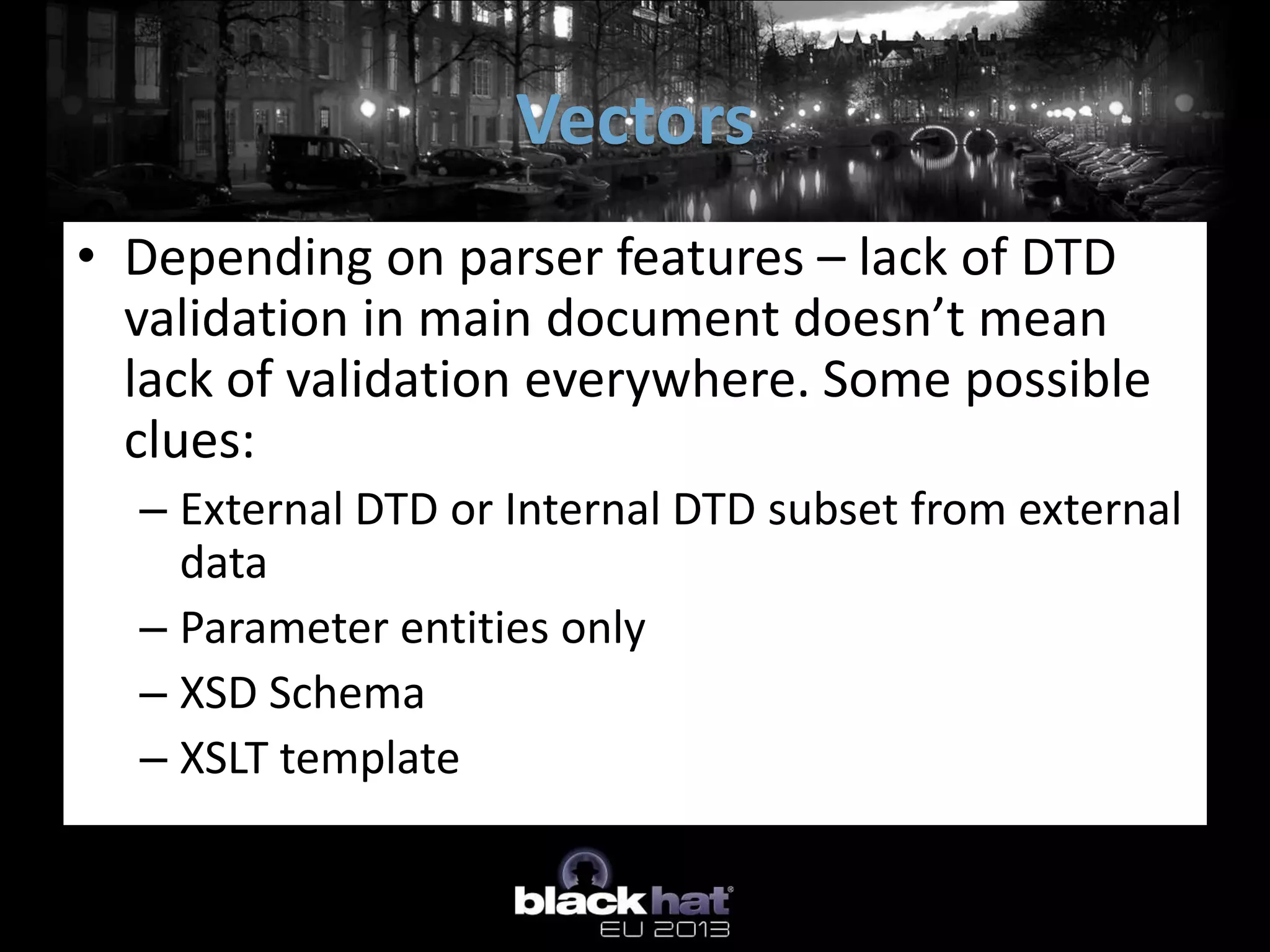 Vectors
• Depending on parser features – lack of DTD
  validation in main document doesn’t mean
  lack of validation everywhere. Some possible
  clues:
  – External DTD or Internal DTD subset from external
    data
  – Parameter entities only
  – XSD Schema
  – XSLT template
 