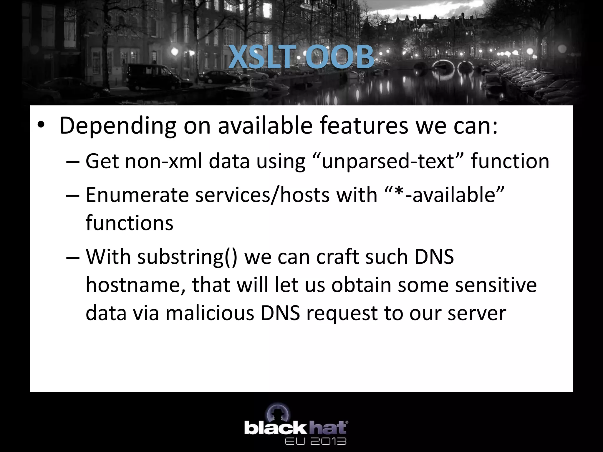 XSLT OOB
• Depending on available features we can:
  – Get non-xml data using “unparsed-text” function
  – Enumerate services/hosts with “*-available”
    functions
  – With substring() we can craft such DNS
    hostname, that will let us obtain some sensitive
    data via malicious DNS request to our server
 