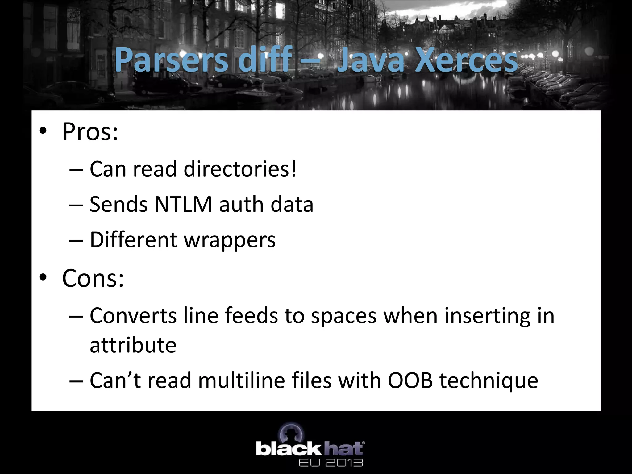 Parsers diff – Java Xerces
• Pros:
  – Can read directories!
  – Sends NTLM auth data
  – Different wrappers
• Cons:
  – Converts line feeds to spaces when inserting in
    attribute
  – Can’t read multiline files with OOB technique
 