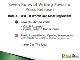 Rule 4: First 10 Words are Most Important
        Powerful Action Verbs
        - Catch Attention
        - Quick, Easy to Understand

        Avoid Long-Winded Opening Sentences that
        Don’t Provide Fast Insight into What Your Press Release is About…


        …You Get The Idea!
 
