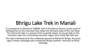 Bhrigu Lake Trek in Manali
It is located at an altitude of 14000ft, half of the Mount Everest, to the south of
Rohtang Pass on the mountain that makes the left bank slope of the river Beas.
The trek to the lake is a upward climb on gentle slopes. As you go high on the
mountain slope the surrounding mountain ridges seem rising high with you.
The Lake is believed to be the meditation ground of Maharishi Bhrigu, the great
sage in Hindu mythology who created the Bhrigu Samhita—the base of Hindu
astrology
 