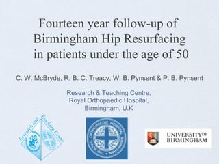 Fourteen year follow-up of
Birmingham Hip Resurfacing
in patients under the age of 50
C. W. McBryde, R. B. C. Treacy, W. B. Pynsent & P. B. Pynsent
Research & Teaching Centre,
Royal Orthopaedic Hospital,
Birmingham, U.K
 