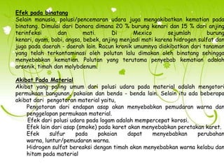 Efek pada binatang
Selain manusia, polusi/pencemaran udara juga mengakibatkan kematian pada
binatang. Dimulai dari Donora dimana 20 % burung kenari dan 15 % dari anjing
terinfeksi
dan
mati.
Di
Mexico
sejumlah
burung
kenari, ayam, babi, angsa, bebek, anjing menjadi mati karena hidrogen sulfat dan
juga pada daerah - daerah lain. Racun kronik umumnya diakibatkan dari tanaman
yang telah terkontaminasi oleh polutan lalu dimakan oleh binatang sehingga
menyebabkan kematian. Polutan yang terutama penyebab kematian adalah
arsenik, timah dan molybdenum.

Akibat Pada Material
Akibat yang paling umum dari polusi udara pada material adalah mengotori
permukaan bangunan, pakaian dan benda - benda lain. Selain itu ada beberapa
akibat dari pengotoran material yaitu,
Pengotoran dari endapan asap akan menyebabkan pemudaran warna dan
penggelapan permukaan material.
Efek dari polusi udara pada logam adalah mempercepat korosi.
Efek lain dari asap (smoke) pada karet akan menyebabkan peretakan karet.
Efek
sulfur
pada
pakaian
dapat
menyebabkan
perubahan
warna, luntur/pemudaran warna.
Hidrogen sulfat bereaksi dengan timah akan menyebabkan warna kelabu dan
hitam pada material

 
