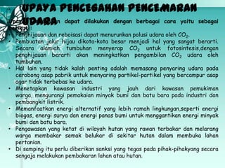 UPAYA PENCEGAHAN PENCEMARAN
Upaya pencegahan dapat dilakukan dengan berbagai cara yaitu sebagai
UDARA
berikut :

• Penghijauan dan reboisasi dapat menurunkan polusi udara oleh CO2.
• Pembuatan jalur hijau dikota-kota besar menjadi hal yang sangat berarti.
Secara alamiah tumbuhan menyerap CO2 untuk fotosintesis,dengan
penghijauan berarti akan meningkatkan pengambilan CO2 udara oleh
tumbuhan.
• Hal lain yang tidak kalah penting adalah memasang penyaring udara pada
cerobong asap pabrik untuk menyaring partikel-partikel yang bercampur asap
agar tidak terbebas ke udara.
• Menetapkan kawasan industri yang jauh dari kawasan pemukiman
warga, mengurangi pemakaian minyak bumi dan batu bara pada industri dan
pembangkit listrik.
• Memanfaatkan energi alternatif yang lebih ramah lingkungan,seperti energi
biogas, energi surya dan energi panas bumi untuk menggantikan energi minyak
bumi dan batu bara.
• Pengawasan yang ketat di wilayah hutan yang rawan terbakar dan melarang
warga membakar semak belukar di sekitar hutan dalam membuka lahan
pertanian.
• Di samping itu perlu diberikan sanksi yang tegas pada pihak-pihakyang secara
sengaja melakukan pembakaran lahan atau hutan.

 