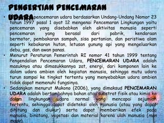 •

PENGERTIAN PENCEMARAN
Pengertian
berdasarkan Undang-Undang Nomor 23
UDARApencemaran udaramengenai Pencemaran Lingkungan yaitu
tahun 1997 pasal 1 ayat 12

pencemaran yang disebabkan oleh aktivitas manusia seperti
pencemaran
yang
berasal
dari
pabrik,
kendaraan
bermotor, pembakaran sampah, sisa pertanian, dan peristiwa alam
seperti kebakaran hutan, letusan gunung api yang mengeluarkan
debu, gas, dan awan panas.
• Menurut Peraturan Pemerintah RI nomor 41 tahun 1999 tentang
Pengendalian Pencemaran Udara, PENCEMARAN UDARA adalah
masuknya atau dimasukkannya zat, energi, dari komponen lain ke
dalam udara ambien oleh kegiatan manusia, sehingga mutu udara
turun sampai ke tingkat tertentu yang menyebabkan udara ambien
tidak dapat memenuhi fungsinya.
• Sedangkan menurut Mukono (2006), yang dimaksud PENCEMARAN
UDARA adalah bertambahnya bahan atau substrat fisik atau kimia ke
dalam lingkungan udara normal yang mencapai sejumlah
tertentu, sehingga dapat dideteksi oleh manusia (atau yang dapat
dihitung dan diukur) serta dapat memberikan efek pada
manusia, binatang, vegetasi dan material karena ulah manusia (man
made).

 