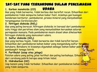 ZAT-ZAT YANG TERKANDUNG DALAM PENCEMARAN
1. Karbon monoksida (CO)
UDARA
Gas yang tidak berwarna, tidak berbau dan bersifat racun. Dihasilkan dari
pembakaran tidak sempurna bahan bakar fosil, misalnya gas buangan
kendaraan bermotor, pembakaran, proses mineral yang menyebabkan
terganggunya Cardiovasculer.
2. Nitrogen dioksida (NO2)
Gas yang paling beracun. Nitrogen dioksida ini berasal dari pembakaran
suhu tinggi dan peristiwa alam yang menyebabkan kerusakan saluran
pernapasan manusia. Pada pembakaran mesin diesel akan dikeluarkan
Nitrogen dioksida yang mencemari udara.
3. Sulfur dioksida (SO2)
Gas yang berbau tajam, tidak berwarna dan tidak bersifat korosi.
Dihasilkan dari pembakaran bahan bakar yang mengandung sulfur terutama
batubara. Batubara ini biasanya digunakan sebagai bahan bakar pabrik dan
pembangkit tenaga listrik.
4. Partikulat (asap atau jelaga)
Polutan udara yang paling jelas terlihat dan paling berbahaya. Dihasilkan
dari cerobong pabrik berupa asap hitam tebal.
5. Hidrokarbon (HC)
Uap bensin yang tidak terbakar. Dihasilkan dari pembakaran bahan bakar
yang tidak sempurna.

 
