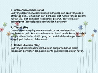 6. Chlorofluorocarbon (CFC)
Gas yang dapat menyebabkan menipisnya lapisan ozon yang ada di
atmosfer bumi. Dihasilkan dari berbagai alat rumah tangga seperti
kulkas, AC, alat pemadam kebakaran, pelarut, pestisida, alat
penyemprot (aerosol) pada parfum dan hair spray.
7. Timbal (Pb)
Logam berat yang digunakan manusia untuk meningkatkan
pembakaran pada kendaraan bermotor. Hasil pembakaran tersebut
menghasilkan timbal oksida yang berbentuk debu atau partikulat
yang dapat terhirup oleh manusia.
8. Karbon dioksida (CO2)
Gas yang dihasilkan dari pembakaran sempurna bahan bakar
kendaraan bermotor dan pabrik serta gas hasil kebakaran hutan.

 