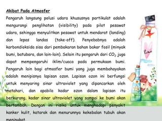 Akibat Pada Atmosfer
Pengaruh langsung polusi udara khususnya partikulat adalah
mengurangi

penglihatan

(visibility)

pada

pilot

pesawat

udara, sehingga menyulitkan pesawat untuk mendarat (landing)
dan

lepas

landas

(take-off).

Penyebabnya

adalah

karbondioksida sisa dari pembakaran bahan bakar fosil (minyak
bumi, batubara, dan lain-lain). Selain itu pengaruh dari CO2 juga
dapat

mempengaruhi

iklim/cuaca

pada

permukaan

bumi.

Pengaruh lain bagi atmosfer bumi yang juga membahayakan
adalah menipisnya lapisan ozon. Lapisan ozon ini berfungsi
untuk menyaring sinar ultraviolet yang dipancarkan oleh
matahari,

dan

apabila

kadar

ozon

dalam

lapisan

itu

berkurang, kadar sinar ultraviolet yang sampai ke bumi akan
bertambah. Dengan ini risiko untuk menghadapi penyakit
kanker kulit, katarak dan menurunnya kekebalan tubuh akan

 