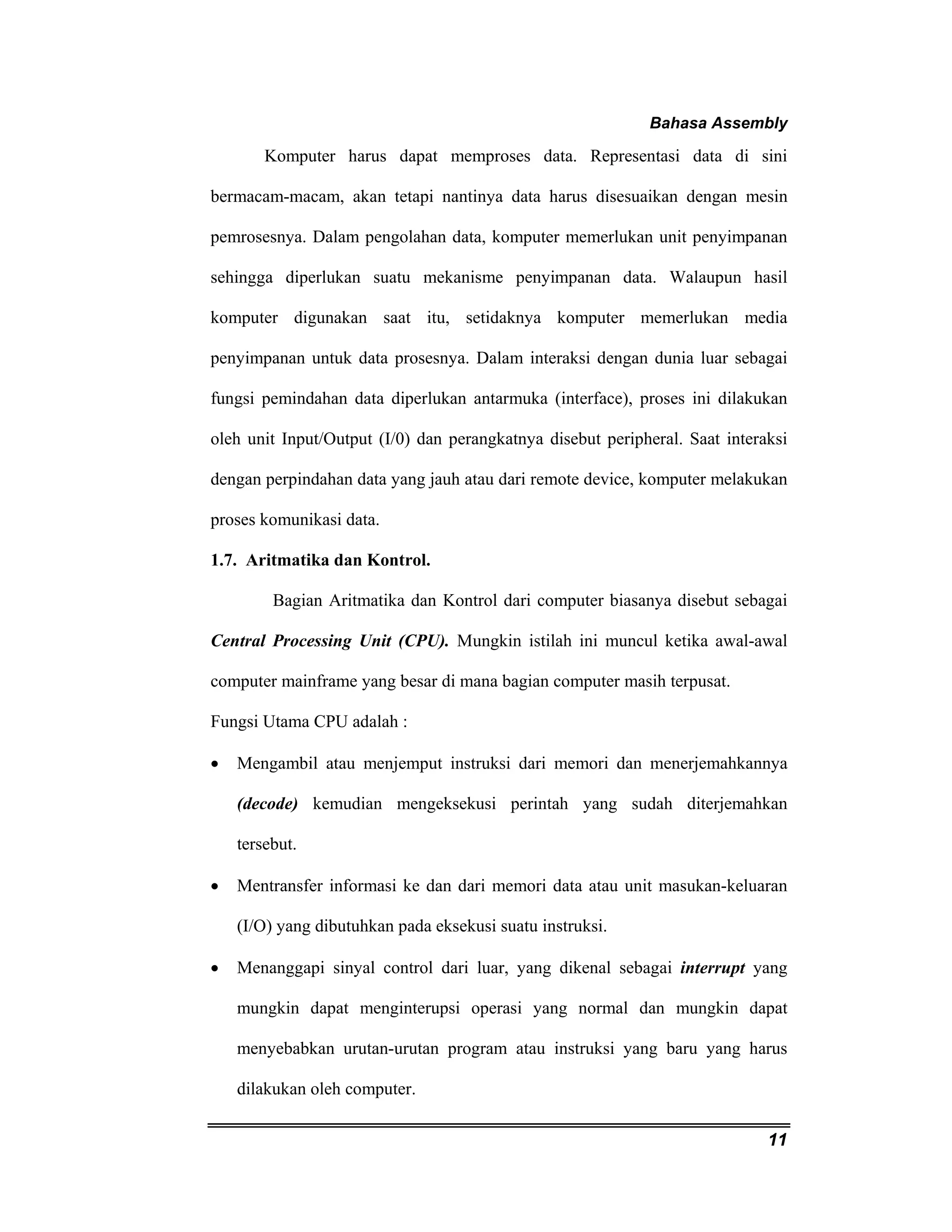 Bahasa Assembly 
Komputer harus dapat memproses data. Representasi data di sini 
bermacam-macam, akan tetapi nantinya data harus disesuaikan dengan mesin 
pemrosesnya. Dalam pengolahan data, komputer memerlukan unit penyimpanan 
sehingga diperlukan suatu mekanisme penyimpanan data. Walaupun hasil 
komputer digunakan saat itu, setidaknya komputer memerlukan media 
penyimpanan untuk data prosesnya. Dalam interaksi dengan dunia luar sebagai 
fungsi pemindahan data diperlukan antarmuka (interface), proses ini dilakukan 
oleh unit Input/Output (I/0) dan perangkatnya disebut peripheral. Saat interaksi 
dengan perpindahan data yang jauh atau dari remote device, komputer melakukan 
proses komunikasi data. 
1.7. Aritmatika dan Kontrol. 
Bagian Aritmatika dan Kontrol dari computer biasanya disebut sebagai 
Central Processing Unit (CPU). Mungkin istilah ini muncul ketika awal-awal 
computer mainframe yang besar di mana bagian computer masih terpusat. 
Fungsi Utama CPU adalah : 
• Mengambil atau menjemput instruksi dari memori dan menerjemahkannya 
(decode) kemudian mengeksekusi perintah yang sudah diterjemahkan 
tersebut. 
• Mentransfer informasi ke dan dari memori data atau unit masukan-keluaran 
11 
(I/O) yang dibutuhkan pada eksekusi suatu instruksi. 
• Menanggapi sinyal control dari luar, yang dikenal sebagai interrupt yang 
mungkin dapat menginterupsi operasi yang normal dan mungkin dapat 
menyebabkan urutan-urutan program atau instruksi yang baru yang harus 
dilakukan oleh computer. 
 