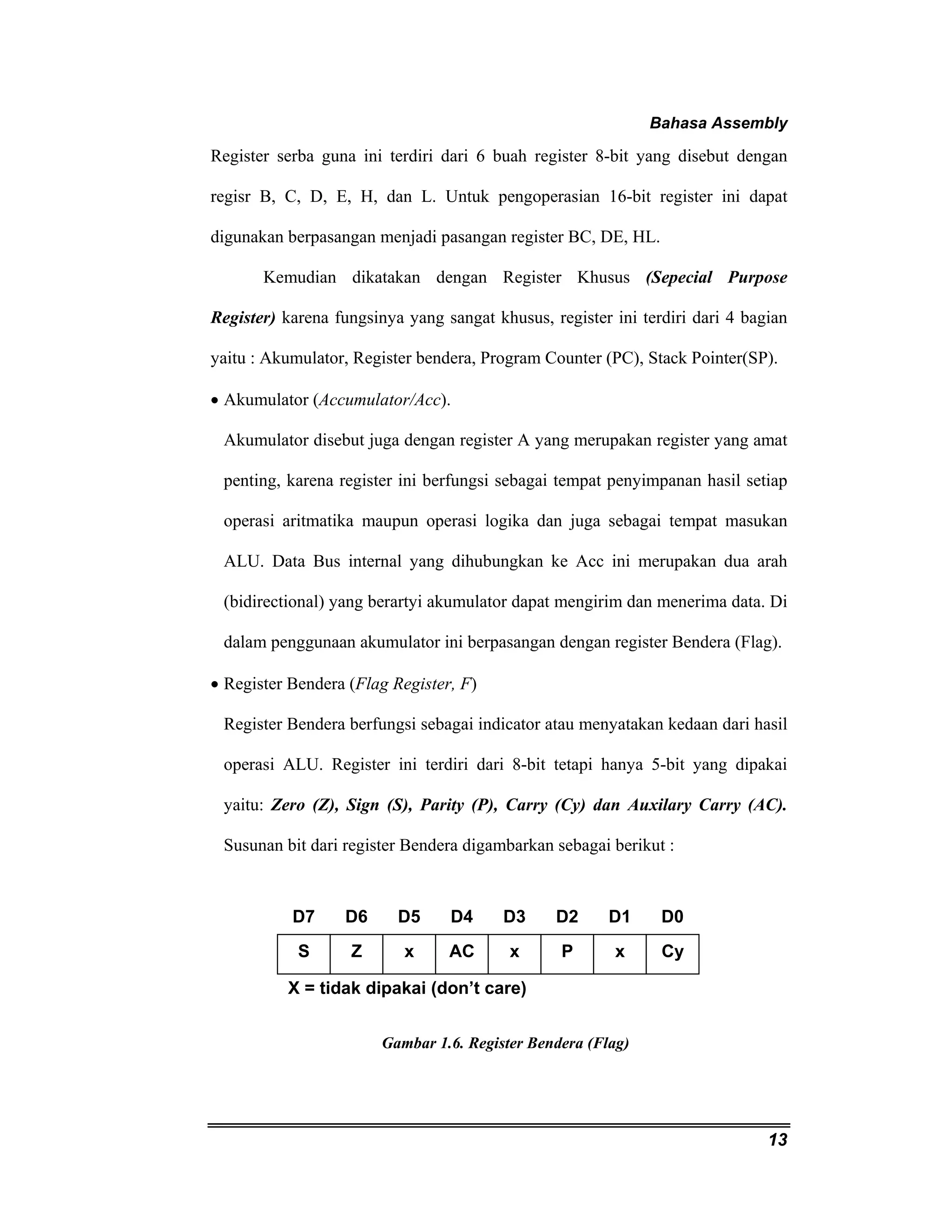 Bahasa Assembly 
Register serba guna ini terdiri dari 6 buah register 8-bit yang disebut dengan 
regisr B, C, D, E, H, dan L. Untuk pengoperasian 16-bit register ini dapat 
digunakan berpasangan menjadi pasangan register BC, DE, HL. 
Kemudian dikatakan dengan Register Khusus (Sepecial Purpose 
Register) karena fungsinya yang sangat khusus, register ini terdiri dari 4 bagian 
yaitu : Akumulator, Register bendera, Program Counter (PC), Stack Pointer(SP). 
• Akumulator (Accumulator/Acc). 
Akumulator disebut juga dengan register A yang merupakan register yang amat 
penting, karena register ini berfungsi sebagai tempat penyimpanan hasil setiap 
operasi aritmatika maupun operasi logika dan juga sebagai tempat masukan 
ALU. Data Bus internal yang dihubungkan ke Acc ini merupakan dua arah 
(bidirectional) yang berartyi akumulator dapat mengirim dan menerima data. Di 
dalam penggunaan akumulator ini berpasangan dengan register Bendera (Flag). 
• Register Bendera (Flag Register, F) 
Register Bendera berfungsi sebagai indicator atau menyatakan kedaan dari hasil 
operasi ALU. Register ini terdiri dari 8-bit tetapi hanya 5-bit yang dipakai 
yaitu: Zero (Z), Sign (S), Parity (P), Carry (Cy) dan Auxilary Carry (AC). 
Susunan bit dari register Bendera digambarkan sebagai berikut : 
13 
D7 D6 D5 D4 D3 D2 D1 D0 
S Z x AC x P x Cy 
X = tidak dipakai (don’t care) 
Gambar 1.6. Register Bendera (Flag) 
 