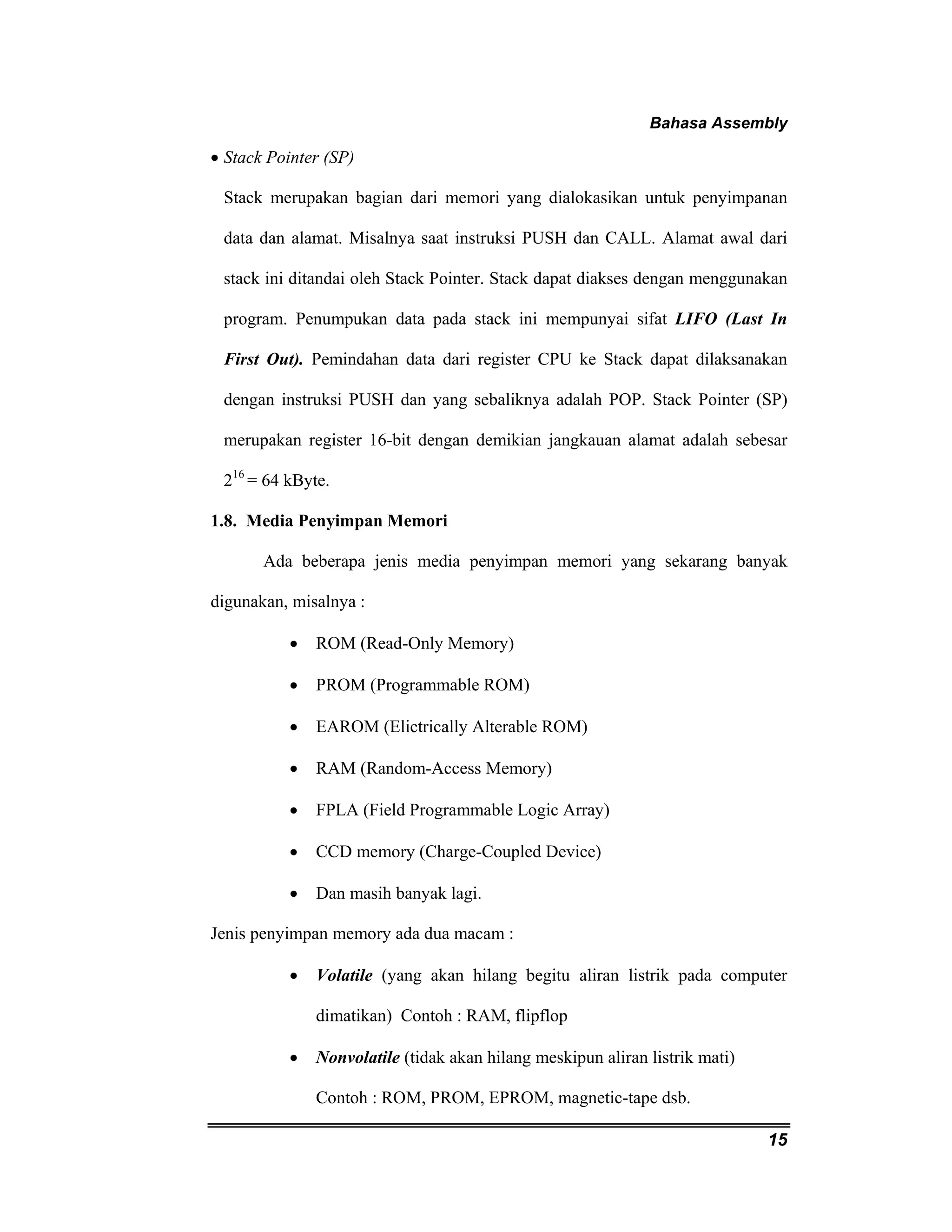 Bahasa Assembly 
• Stack Pointer (SP) 
Stack merupakan bagian dari memori yang dialokasikan untuk penyimpanan 
data dan alamat. Misalnya saat instruksi PUSH dan CALL. Alamat awal dari 
stack ini ditandai oleh Stack Pointer. Stack dapat diakses dengan menggunakan 
program. Penumpukan data pada stack ini mempunyai sifat LIFO (Last In 
First Out). Pemindahan data dari register CPU ke Stack dapat dilaksanakan 
dengan instruksi PUSH dan yang sebaliknya adalah POP. Stack Pointer (SP) 
merupakan register 16-bit dengan demikian jangkauan alamat adalah sebesar 
216 = 64 kByte. 
1.8. Media Penyimpan Memori 
Ada beberapa jenis media penyimpan memori yang sekarang banyak 
15 
digunakan, misalnya : 
• ROM (Read-Only Memory) 
• PROM (Programmable ROM) 
• EAROM (Elictrically Alterable ROM) 
• RAM (Random-Access Memory) 
• FPLA (Field Programmable Logic Array) 
• CCD memory (Charge-Coupled Device) 
• Dan masih banyak lagi. 
Jenis penyimpan memory ada dua macam : 
• Volatile (yang akan hilang begitu aliran listrik pada computer 
dimatikan) Contoh : RAM, flipflop 
• Nonvolatile (tidak akan hilang meskipun aliran listrik mati) 
Contoh : ROM, PROM, EPROM, magnetic-tape dsb. 
 