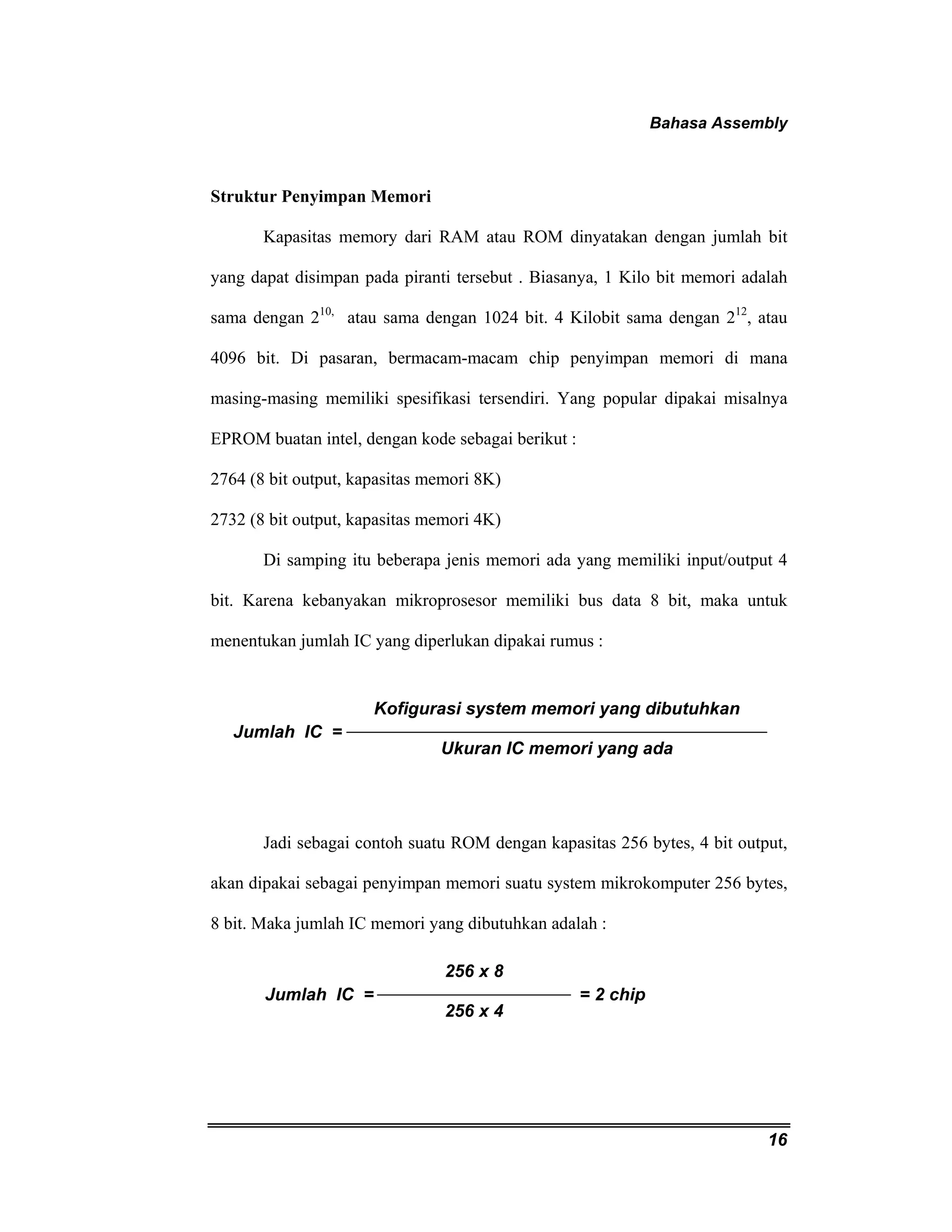 Bahasa Assembly 
16 
Struktur Penyimpan Memori 
Kapasitas memory dari RAM atau ROM dinyatakan dengan jumlah bit 
yang dapat disimpan pada piranti tersebut . Biasanya, 1 Kilo bit memori adalah 
sama dengan 210, atau sama dengan 1024 bit. 4 Kilobit sama dengan 212, atau 
4096 bit. Di pasaran, bermacam-macam chip penyimpan memori di mana 
masing-masing memiliki spesifikasi tersendiri. Yang popular dipakai misalnya 
EPROM buatan intel, dengan kode sebagai berikut : 
2764 (8 bit output, kapasitas memori 8K) 
2732 (8 bit output, kapasitas memori 4K) 
Di samping itu beberapa jenis memori ada yang memiliki input/output 4 
bit. Karena kebanyakan mikroprosesor memiliki bus data 8 bit, maka untuk 
menentukan jumlah IC yang diperlukan dipakai rumus : 
Kofigurasi system memori yang dibutuhkan 
Ukuran IC memori yang ada 
Jumlah IC = 
Jadi sebagai contoh suatu ROM dengan kapasitas 256 bytes, 4 bit output, 
akan dipakai sebagai penyimpan memori suatu system mikrokomputer 256 bytes, 
8 bit. Maka jumlah IC memori yang dibutuhkan adalah : 
256 x 8 
256 x 4 
Jumlah IC = = 2 chip 
 