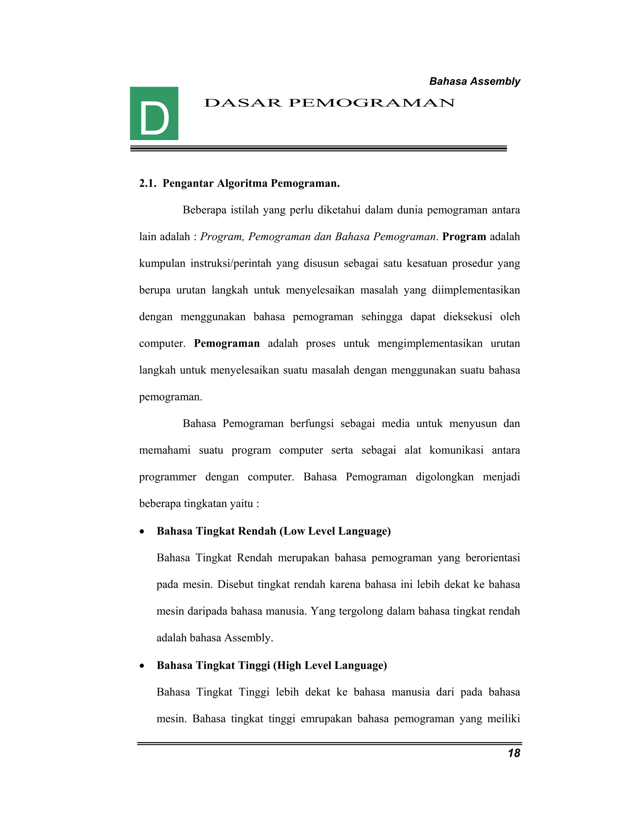 Bahasa Assembly 
18 
DASAR PEMOGRAMAN 
D 
2.1. Pengantar Algoritma Pemograman. 
Beberapa istilah yang perlu diketahui dalam dunia pemograman antara 
lain adalah : Program, Pemograman dan Bahasa Pemograman. Program adalah 
kumpulan instruksi/perintah yang disusun sebagai satu kesatuan prosedur yang 
berupa urutan langkah untuk menyelesaikan masalah yang diimplementasikan 
dengan menggunakan bahasa pemograman sehingga dapat dieksekusi oleh 
computer. Pemograman adalah proses untuk mengimplementasikan urutan 
langkah untuk menyelesaikan suatu masalah dengan menggunakan suatu bahasa 
pemograman. 
Bahasa Pemograman berfungsi sebagai media untuk menyusun dan 
memahami suatu program computer serta sebagai alat komunikasi antara 
programmer dengan computer. Bahasa Pemograman digolongkan menjadi 
beberapa tingkatan yaitu : 
• Bahasa Tingkat Rendah (Low Level Language) 
Bahasa Tingkat Rendah merupakan bahasa pemograman yang berorientasi 
pada mesin. Disebut tingkat rendah karena bahasa ini lebih dekat ke bahasa 
mesin daripada bahasa manusia. Yang tergolong dalam bahasa tingkat rendah 
adalah bahasa Assembly. 
• Bahasa Tingkat Tinggi (High Level Language) 
Bahasa Tingkat Tinggi lebih dekat ke bahasa manusia dari pada bahasa 
mesin. Bahasa tingkat tinggi emrupakan bahasa pemograman yang meiliki 
 