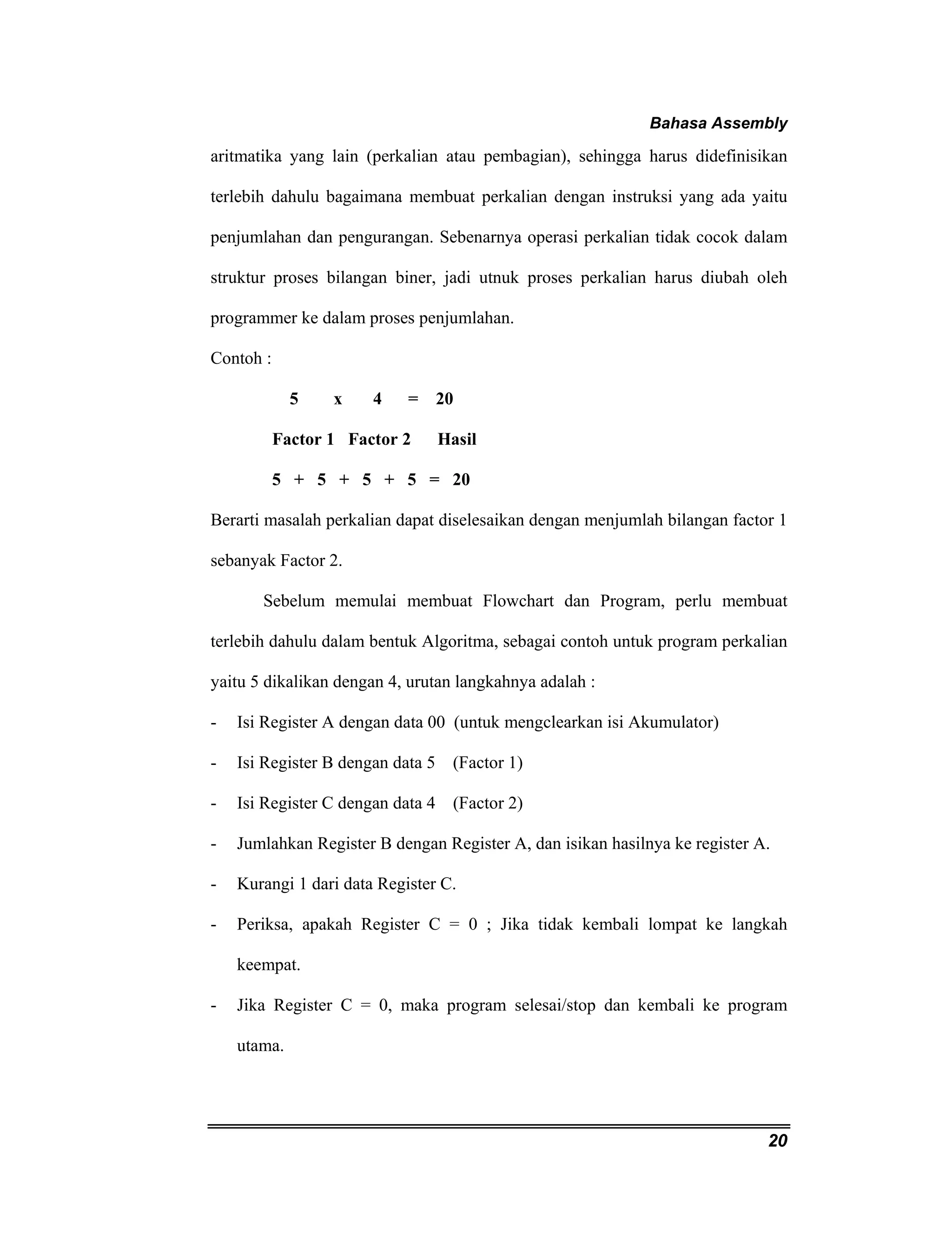 Bahasa Assembly 
aritmatika yang lain (perkalian atau pembagian), sehingga harus didefinisikan 
terlebih dahulu bagaimana membuat perkalian dengan instruksi yang ada yaitu 
penjumlahan dan pengurangan. Sebenarnya operasi perkalian tidak cocok dalam 
struktur proses bilangan biner, jadi utnuk proses perkalian harus diubah oleh 
programmer ke dalam proses penjumlahan. 
Contoh : 
20 
5 x 4 = 20 
Factor 1 Factor 2 Hasil 
5 + 5 + 5 + 5 = 20 
Berarti masalah perkalian dapat diselesaikan dengan menjumlah bilangan factor 1 
sebanyak Factor 2. 
Sebelum memulai membuat Flowchart dan Program, perlu membuat 
terlebih dahulu dalam bentuk Algoritma, sebagai contoh untuk program perkalian 
yaitu 5 dikalikan dengan 4, urutan langkahnya adalah : 
- Isi Register A dengan data 00 (untuk mengclearkan isi Akumulator) 
- Isi Register B dengan data 5 (Factor 1) 
- Isi Register C dengan data 4 (Factor 2) 
- Jumlahkan Register B dengan Register A, dan isikan hasilnya ke register A. 
- Kurangi 1 dari data Register C. 
- Periksa, apakah Register C = 0 ; Jika tidak kembali lompat ke langkah 
keempat. 
- Jika Register C = 0, maka program selesai/stop dan kembali ke program 
utama. 
 