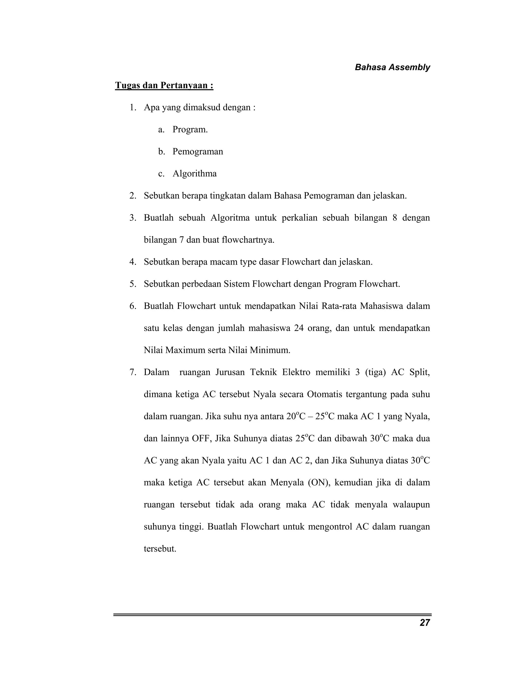 Bahasa Assembly 
27 
Tugas dan Pertanyaan : 
1. Apa yang dimaksud dengan : 
a. Program. 
b. Pemograman 
c. Algorithma 
2. Sebutkan berapa tingkatan dalam Bahasa Pemograman dan jelaskan. 
3. Buatlah sebuah Algoritma untuk perkalian sebuah bilangan 8 dengan 
bilangan 7 dan buat flowchartnya. 
4. Sebutkan berapa macam type dasar Flowchart dan jelaskan. 
5. Sebutkan perbedaan Sistem Flowchart dengan Program Flowchart. 
6. Buatlah Flowchart untuk mendapatkan Nilai Rata-rata Mahasiswa dalam 
satu kelas dengan jumlah mahasiswa 24 orang, dan untuk mendapatkan 
Nilai Maximum serta Nilai Minimum. 
7. Dalam ruangan Jurusan Teknik Elektro memiliki 3 (tiga) AC Split, 
dimana ketiga AC tersebut Nyala secara Otomatis tergantung pada suhu 
dalam ruangan. Jika suhu nya antara 20oC – 25oC maka AC 1 yang Nyala, 
dan lainnya OFF, Jika Suhunya diatas 25oC dan dibawah 30oC maka dua 
AC yang akan Nyala yaitu AC 1 dan AC 2, dan Jika Suhunya diatas 30oC 
maka ketiga AC tersebut akan Menyala (ON), kemudian jika di dalam 
ruangan tersebut tidak ada orang maka AC tidak menyala walaupun 
suhunya tinggi. Buatlah Flowchart untuk mengontrol AC dalam ruangan 
tersebut. 
 