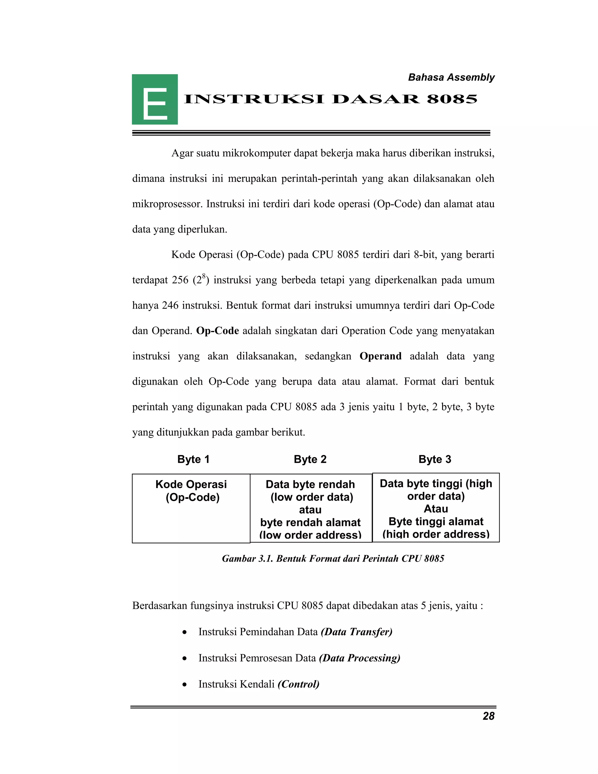 Bahasa Assembly 
Byte 1 Byte 2 Byte 3 
Data byte tinggi (high 
28 
INSTRUKSI DASAR 8085 
Agar suatu mikrokomputer dapat bekerja maka harus diberikan instruksi, 
dimana instruksi ini merupakan perintah-perintah yang akan dilaksanakan oleh 
mikroprosessor. Instruksi ini terdiri dari kode operasi (Op-Code) dan alamat atau 
data yang diperlukan. 
Kode Operasi (Op-Code) pada CPU 8085 terdiri dari 8-bit, yang berarti 
terdapat 256 (28) instruksi yang berbeda tetapi yang diperkenalkan pada umum 
hanya 246 instruksi. Bentuk format dari instruksi umumnya terdiri dari Op-Code 
dan Operand. Op-Code adalah singkatan dari Operation Code yang menyatakan 
instruksi yang akan dilaksanakan, sedangkan Operand adalah data yang 
digunakan oleh Op-Code yang berupa data atau alamat. Format dari bentuk 
perintah yang digunakan pada CPU 8085 ada 3 jenis yaitu 1 byte, 2 byte, 3 byte 
yang ditunjukkan pada gambar berikut. 
Data byte rendah 
(low order data) 
atau 
byte rendah alamat 
(low order address) 
Kode Operasi 
(Op-Code) 
Gambar 3.1. Bentuk Format dari Perintah CPU 8085 
Berdasarkan fungsinya instruksi CPU 8085 dapat dibedakan atas 5 jenis, yaitu : 
• Instruksi Pemindahan Data (Data Transfer) 
• Instruksi Pemrosesan Data (Data Processing) 
• Instruksi Kendali (Control) 
order data) 
Atau 
Byte tinggi alamat 
(high order address) 
E 
 
