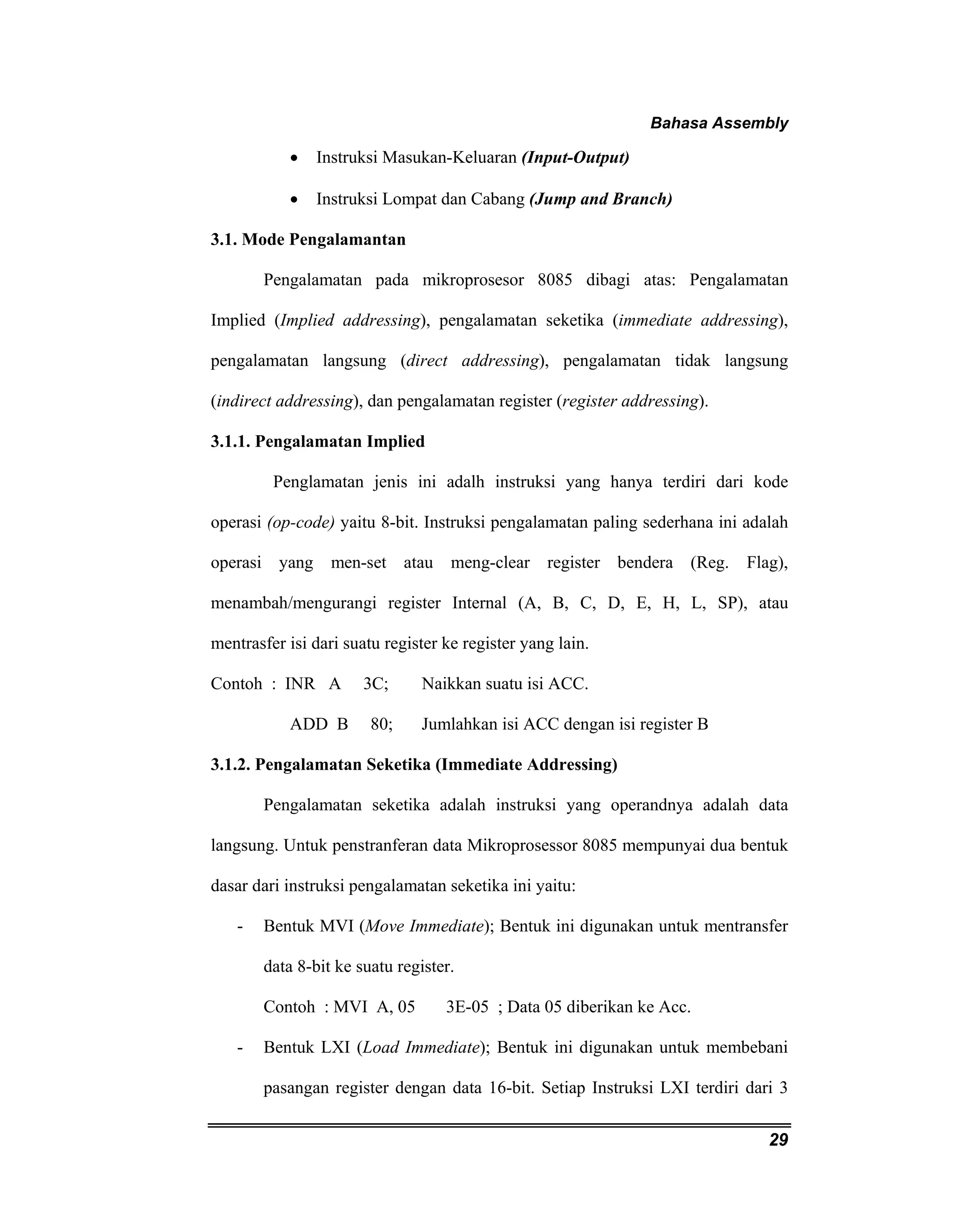 Bahasa Assembly 
29 
• Instruksi Masukan-Keluaran (Input-Output) 
• Instruksi Lompat dan Cabang (Jump and Branch) 
3.1. Mode Pengalamantan 
Pengalamatan pada mikroprosesor 8085 dibagi atas: Pengalamatan 
Implied (Implied addressing), pengalamatan seketika (immediate addressing), 
pengalamatan langsung (direct addressing), pengalamatan tidak langsung 
(indirect addressing), dan pengalamatan register (register addressing). 
3.1.1. Pengalamatan Implied 
Penglamatan jenis ini adalh instruksi yang hanya terdiri dari kode 
operasi (op-code) yaitu 8-bit. Instruksi pengalamatan paling sederhana ini adalah 
operasi yang men-set atau meng-clear register bendera (Reg. Flag), 
menambah/mengurangi register Internal (A, B, C, D, E, H, L, SP), atau 
mentrasfer isi dari suatu register ke register yang lain. 
Contoh : INR A 3C; Naikkan suatu isi ACC. 
ADD B 80; Jumlahkan isi ACC dengan isi register B 
3.1.2. Pengalamatan Seketika (Immediate Addressing) 
Pengalamatan seketika adalah instruksi yang operandnya adalah data 
langsung. Untuk penstranferan data Mikroprosessor 8085 mempunyai dua bentuk 
dasar dari instruksi pengalamatan seketika ini yaitu: 
- Bentuk MVI (Move Immediate); Bentuk ini digunakan untuk mentransfer 
data 8-bit ke suatu register. 
Contoh : MVI A, 05 3E-05 ; Data 05 diberikan ke Acc. 
- Bentuk LXI (Load Immediate); Bentuk ini digunakan untuk membebani 
pasangan register dengan data 16-bit. Setiap Instruksi LXI terdiri dari 3 
 