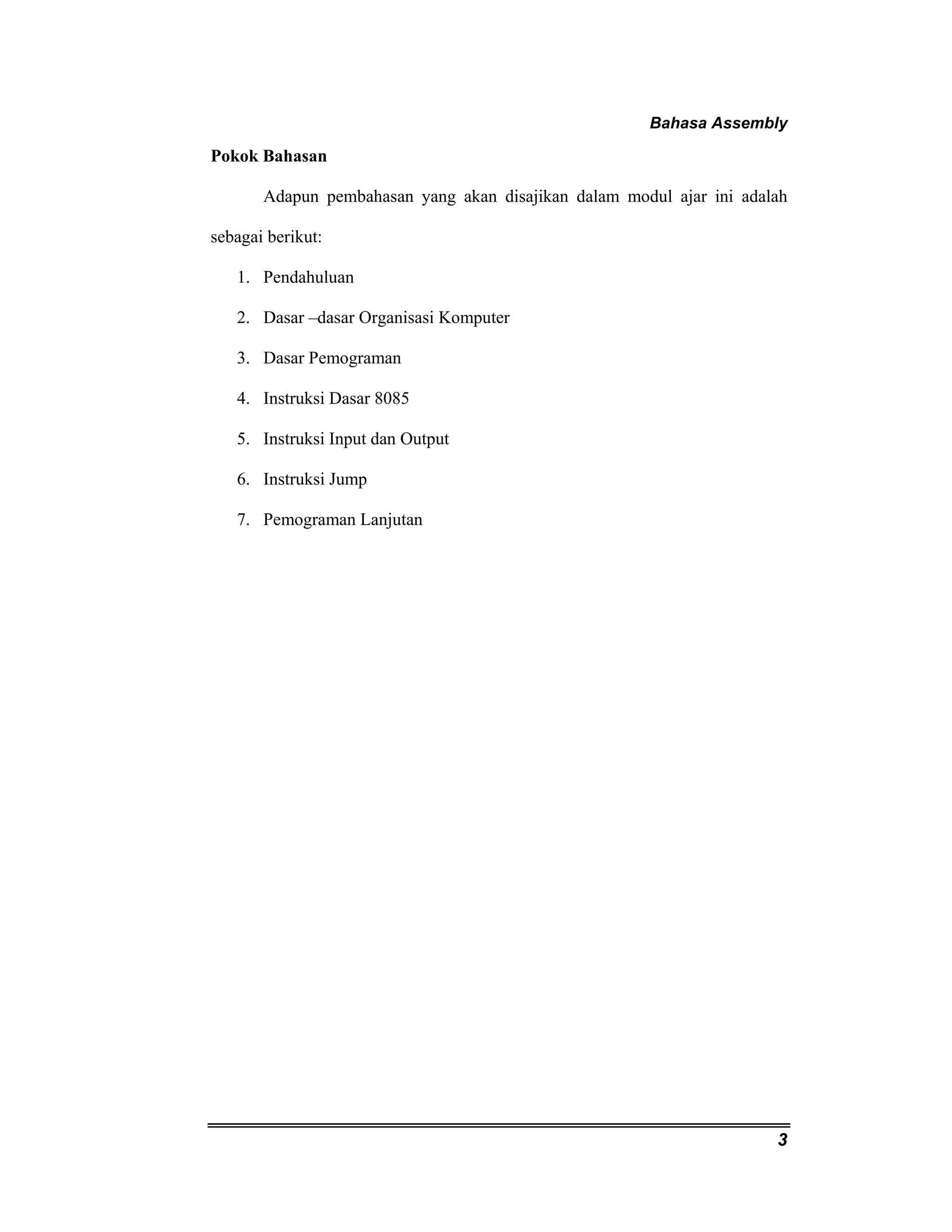 Bahasa Assembly 
3 
Pokok Bahasan 
Adapun pembahasan yang akan disajikan dalam modul ajar ini adalah 
sebagai berikut: 
1. Pendahuluan 
2. Dasar –dasar Organisasi Komputer 
3. Dasar Pemograman 
4. Instruksi Dasar 8085 
5. Instruksi Input dan Output 
6. Instruksi Jump 
7. Pemograman Lanjutan 
 