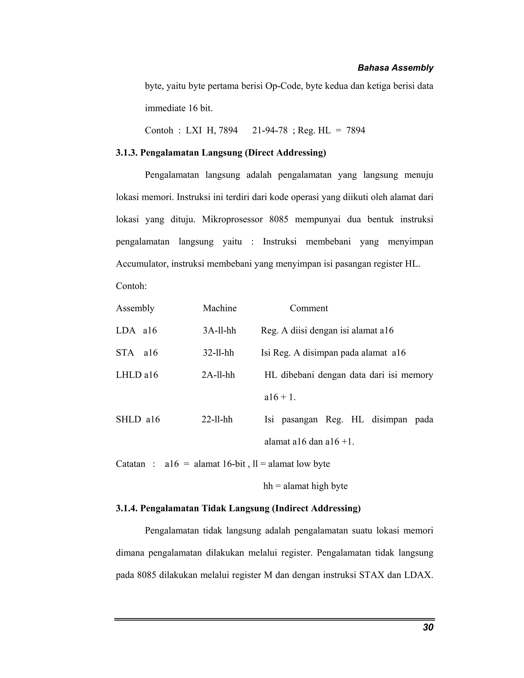 Bahasa Assembly 
byte, yaitu byte pertama berisi Op-Code, byte kedua dan ketiga berisi data 
immediate 16 bit. 
Contoh : LXI H, 7894 21-94-78 ; Reg. HL = 7894 
30 
3.1.3. Pengalamatan Langsung (Direct Addressing) 
Pengalamatan langsung adalah pengalamatan yang langsung menuju 
lokasi memori. Instruksi ini terdiri dari kode operasi yang diikuti oleh alamat dari 
lokasi yang dituju. Mikroprosessor 8085 mempunyai dua bentuk instruksi 
pengalamatan langsung yaitu : Instruksi membebani yang menyimpan 
Accumulator, instruksi membebani yang menyimpan isi pasangan register HL. 
Contoh: 
Assembly Machine Comment 
LDA a16 3A-ll-hh Reg. A diisi dengan isi alamat a16 
STA a16 32-ll-hh Isi Reg. A disimpan pada alamat a16 
LHLD a16 2A-ll-hh HL dibebani dengan data dari isi memory 
a16 + 1. 
SHLD a16 22-ll-hh Isi pasangan Reg. HL disimpan pada 
alamat a16 dan a16 +1. 
Catatan : a16 = alamat 16-bit , ll = alamat low byte 
hh = alamat high byte 
3.1.4. Pengalamatan Tidak Langsung (Indirect Addressing) 
Pengalamatan tidak langsung adalah pengalamatan suatu lokasi memori 
dimana pengalamatan dilakukan melalui register. Pengalamatan tidak langsung 
pada 8085 dilakukan melalui register M dan dengan instruksi STAX dan LDAX. 
 