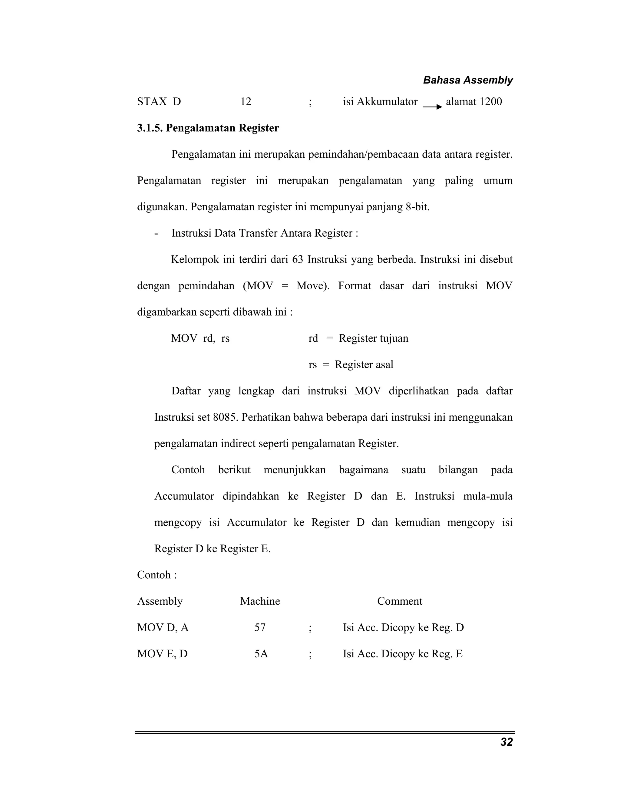 Bahasa Assembly 
STAX D 12 ; isi Akkumulator alamat 1200 
3.1.5. Pengalamatan Register 
Pengalamatan ini merupakan pemindahan/pembacaan data antara register. 
Pengalamatan register ini merupakan pengalamatan yang paling umum 
digunakan. Pengalamatan register ini mempunyai panjang 8-bit. 
32 
- Instruksi Data Transfer Antara Register : 
Kelompok ini terdiri dari 63 Instruksi yang berbeda. Instruksi ini disebut 
dengan pemindahan (MOV = Move). Format dasar dari instruksi MOV 
digambarkan seperti dibawah ini : 
MOV rd, rs rd = Register tujuan 
rs = Register asal 
Daftar yang lengkap dari instruksi MOV diperlihatkan pada daftar 
Instruksi set 8085. Perhatikan bahwa beberapa dari instruksi ini menggunakan 
pengalamatan indirect seperti pengalamatan Register. 
Contoh berikut menunjukkan bagaimana suatu bilangan pada 
Accumulator dipindahkan ke Register D dan E. Instruksi mula-mula 
mengcopy isi Accumulator ke Register D dan kemudian mengcopy isi 
Register D ke Register E. 
Contoh : 
Assembly Machine Comment 
MOV D, A 57 ; Isi Acc. Dicopy ke Reg. D 
MOV E, D 5A ; Isi Acc. Dicopy ke Reg. E 
 