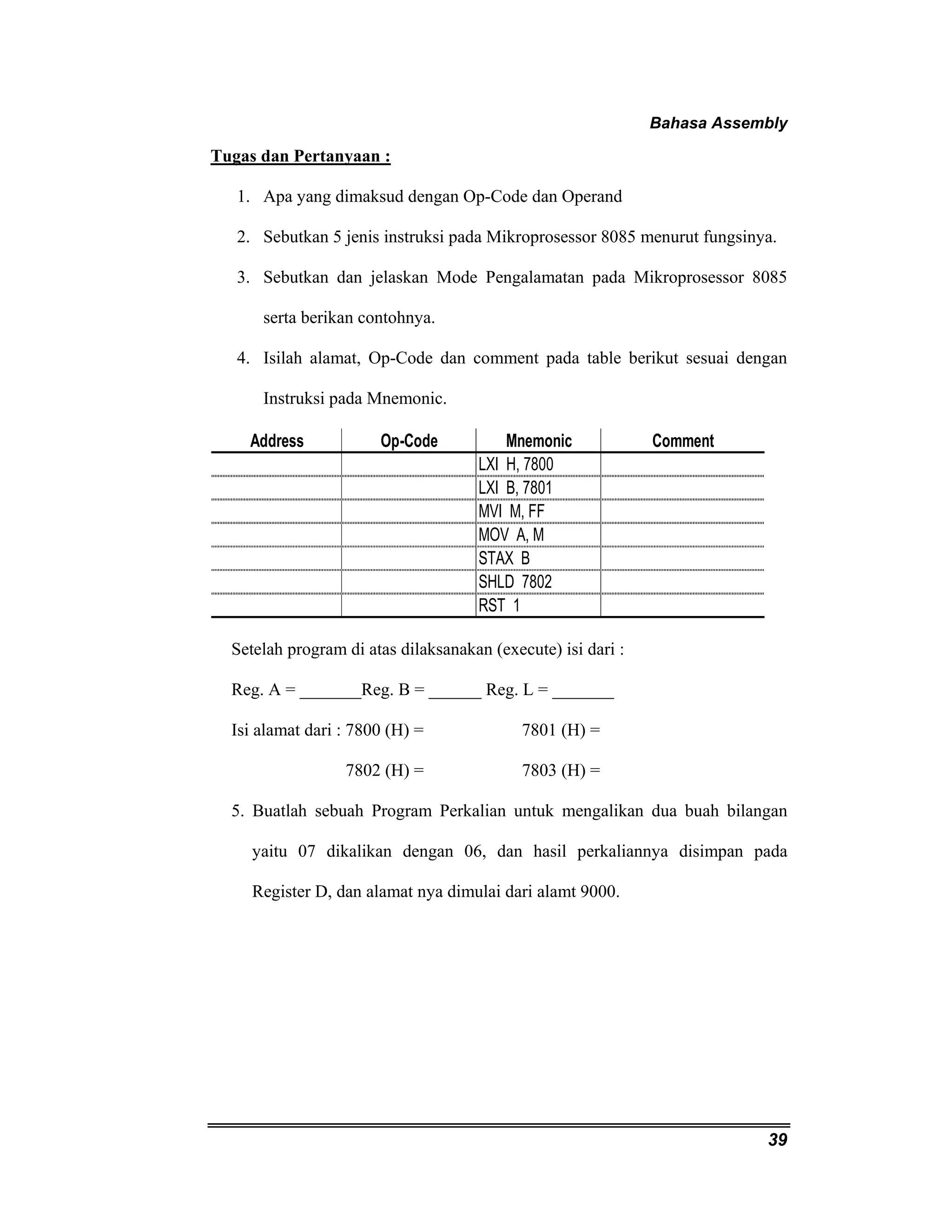 Bahasa Assembly 
39 
Tugas dan Pertanyaan : 
1. Apa yang dimaksud dengan Op-Code dan Operand 
2. Sebutkan 5 jenis instruksi pada Mikroprosessor 8085 menurut fungsinya. 
3. Sebutkan dan jelaskan Mode Pengalamatan pada Mikroprosessor 8085 
serta berikan contohnya. 
4. Isilah alamat, Op-Code dan comment pada table berikut sesuai dengan 
Instruksi pada Mnemonic. 
Address Op-Code Mnemonic Comment 
LXI H, 7800 
LXI B, 7801 
MVI M, FF 
MOV A, M 
STAX B 
SHLD 7802 
RST 1 
Setelah program di atas dilaksanakan (execute) isi dari : 
Reg. A = _______Reg. B = ______ Reg. L = _______ 
Isi alamat dari : 7800 (H) = 7801 (H) = 
7802 (H) = 7803 (H) = 
5. Buatlah sebuah Program Perkalian untuk mengalikan dua buah bilangan 
yaitu 07 dikalikan dengan 06, dan hasil perkaliannya disimpan pada 
Register D, dan alamat nya dimulai dari alamt 9000. 
 