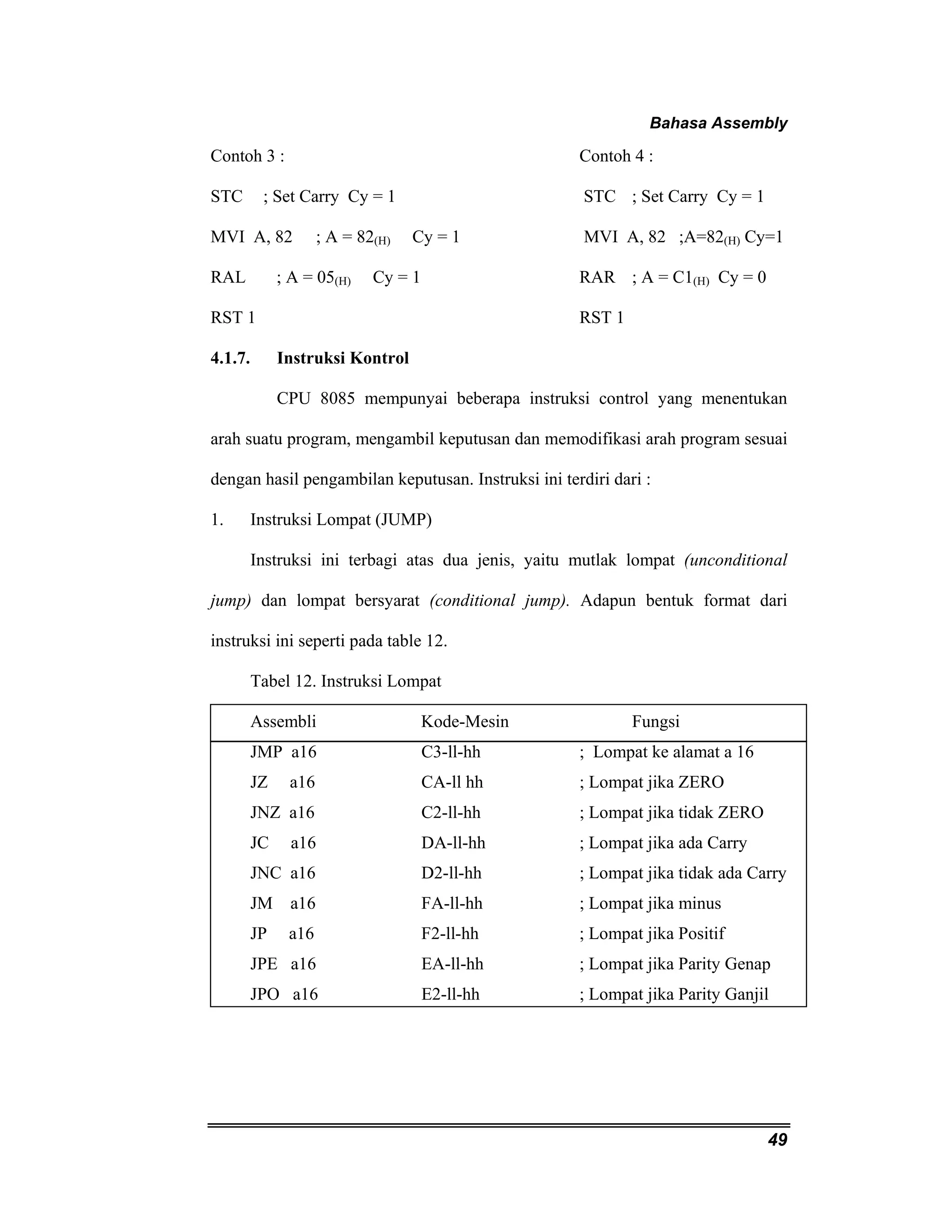 Bahasa Assembly 
Contoh 3 : Contoh 4 : 
STC ; Set Carry Cy = 1 STC ; Set Carry Cy = 1 
MVI A, 82 ; A = 82(H) Cy = 1 MVI A, 82 ;A=82(H) Cy=1 
RAL ; A = 05(H) Cy = 1 RAR ; A = C1(H) Cy = 0 
RST 1 RST 1 
4.1.7. Instruksi Kontrol 
CPU 8085 mempunyai beberapa instruksi control yang menentukan 
arah suatu program, mengambil keputusan dan memodifikasi arah program sesuai 
dengan hasil pengambilan keputusan. Instruksi ini terdiri dari : 
1. Instruksi Lompat (JUMP) 
Instruksi ini terbagi atas dua jenis, yaitu mutlak lompat (unconditional 
jump) dan lompat bersyarat (conditional jump). Adapun bentuk format dari 
instruksi ini seperti pada table 12. 
Tabel 12. Instruksi Lompat 
Assembli Kode-Mesin Fungsi 
JMP a16 C3-ll-hh ; Lompat ke alamat a 16 
JZ a16 CA-ll hh ; Lompat jika ZERO 
JNZ a16 C2-ll-hh ; Lompat jika tidak ZERO 
JC a16 DA-ll-hh ; Lompat jika ada Carry 
JNC a16 D2-ll-hh ; Lompat jika tidak ada Carry 
JM a16 FA-ll-hh ; Lompat jika minus 
JP a16 F2-ll-hh ; Lompat jika Positif 
JPE a16 EA-ll-hh ; Lompat jika Parity Genap 
JPO a16 E2-ll-hh ; Lompat jika Parity Ganjil 
49 
 