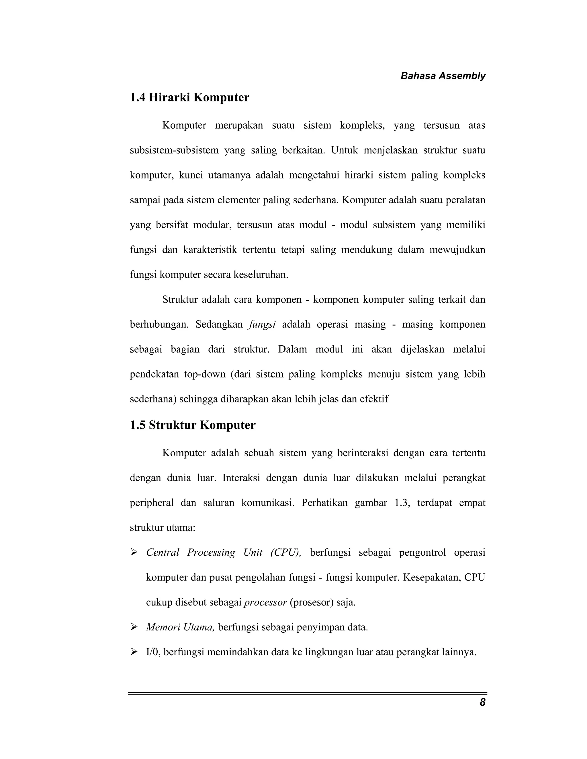 Bahasa Assembly 
8 
1.4 Hirarki Komputer 
Komputer merupakan suatu sistem kompleks, yang tersusun atas 
subsistem-subsistem yang saling berkaitan. Untuk menjelaskan struktur suatu 
komputer, kunci utamanya adalah mengetahui hirarki sistem paling kompleks 
sampai pada sistem elementer paling sederhana. Komputer adalah suatu peralatan 
yang bersifat modular, tersusun atas modul - modul subsistem yang memiliki 
fungsi dan karakteristik tertentu tetapi saling mendukung dalam mewujudkan 
fungsi komputer secara keseluruhan. 
Struktur adalah cara komponen - komponen komputer saling terkait dan 
berhubungan. Sedangkan fungsi adalah operasi masing - masing komponen 
sebagai bagian dari struktur. Dalam modul ini akan dijelaskan melalui 
pendekatan top-down (dari sistem paling kompleks menuju sistem yang lebih 
sederhana) sehingga diharapkan akan lebih jelas dan efektif 
1.5 Struktur Komputer 
Komputer adalah sebuah sistem yang berinteraksi dengan cara tertentu 
dengan dunia luar. Interaksi dengan dunia luar dilakukan melalui perangkat 
peripheral dan saluran komunikasi. Perhatikan gambar 1.3, terdapat empat 
struktur utama: 
¾ Central Processing Unit (CPU), berfungsi sebagai pengontrol operasi 
komputer dan pusat pengolahan fungsi - fungsi komputer. Kesepakatan, CPU 
cukup disebut sebagai processor (prosesor) saja. 
¾ Memori Utama, berfungsi sebagai penyimpan data. 
¾ I/0, berfungsi memindahkan data ke lingkungan luar atau perangkat lainnya. 
 