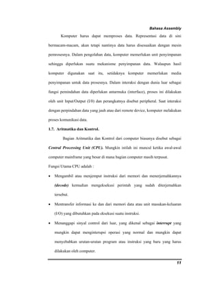 Bahasa Assembly 
Komputer harus dapat memproses data. Representasi data di sini 
bermacam-macam, akan tetapi nantinya data harus disesuaikan dengan mesin 
pemrosesnya. Dalam pengolahan data, komputer memerlukan unit penyimpanan 
sehingga diperlukan suatu mekanisme penyimpanan data. Walaupun hasil 
komputer digunakan saat itu, setidaknya komputer memerlukan media 
penyimpanan untuk data prosesnya. Dalam interaksi dengan dunia luar sebagai 
fungsi pemindahan data diperlukan antarmuka (interface), proses ini dilakukan 
oleh unit Input/Output (I/0) dan perangkatnya disebut peripheral. Saat interaksi 
dengan perpindahan data yang jauh atau dari remote device, komputer melakukan 
proses komunikasi data. 
1.7. Aritmatika dan Kontrol. 
Bagian Aritmatika dan Kontrol dari computer biasanya disebut sebagai 
Central Processing Unit (CPU). Mungkin istilah ini muncul ketika awal-awal 
computer mainframe yang besar di mana bagian computer masih terpusat. 
Fungsi Utama CPU adalah : 
• Mengambil atau menjemput instruksi dari memori dan menerjemahkannya 
(decode) kemudian mengeksekusi perintah yang sudah diterjemahkan 
tersebut. 
• Mentransfer informasi ke dan dari memori data atau unit masukan-keluaran 
11 
(I/O) yang dibutuhkan pada eksekusi suatu instruksi. 
• Menanggapi sinyal control dari luar, yang dikenal sebagai interrupt yang 
mungkin dapat menginterupsi operasi yang normal dan mungkin dapat 
menyebabkan urutan-urutan program atau instruksi yang baru yang harus 
dilakukan oleh computer. 
 