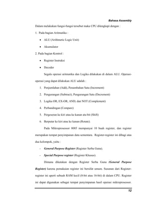 Bahasa Assembly 
12 
Dalam melakukan fungsi-fungsi tersebut maka CPU dilengkapi dengan : 
1. Pada bagian Aritmatika : 
• ALU (Arithmetic Logic Unit) 
• Akumulator 
2. Pada bagian Kontrol : 
• Register Instruksi 
• Decoder 
Segala operasi aritmatika dan Logika dilakukan di dalam ALU. Operasi-operasi 
yang dapat dilakukan ALU adalah : 
1. Penjumlahan (Add), Penambahan Satu (Increment) 
2. Pengurangan (Subtract), Pengurangan Satu (Decrement) 
3. Logika OR, EX-OR, AND, dan NOT (Complement) 
4. Perbandingan (Compare) 
5. Pergeseran ke kiri atau ke kanan atu bit (Shift) 
6. Berputar ke kiri atau ke kanan (Rotate). 
Pada Mikroprosessor 8085 mempunyai 10 buah register, dan register 
merupakan tempat penyimpanan data sementara. Register-register ini dibagi atas 
dua kelompok, yaitu : 
- General Purpose Register (Register Serba Guna). 
- Special Purpose register (Register Khusus). 
Dimana dikatakan dengan Register Serba Guna (General Purpose 
Register) karena pemakaian register ini bersifat umum. Susunan dari Register-register 
ini aperti sebuah RAM kecil (8-bit atau 16-bit) di dalam CPU. Register 
ini dapat digunakan sebagai tempat penyimpanan hasil operasi mikroprosessor. 
 