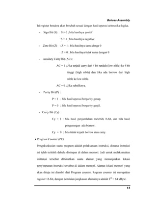 Bahasa Assembly 
Isi register bendera akan berubah sesuai dengan hasil operasi aritmatika-logika. 
- Sign Bit (S) : S = 0 ; bila hasilnya positif 
14 
S = 1 ; bila hasilnya negative 
- Zero Bit (Z) : Z = 1 ; bila hasilnya sama denga 0 
Z = 0 ; bila hasilnya tidak sama dengan 0 
- Auxilary Carry Bit (AC) : 
AC = 1 ; Jika terjadi carry dari 4 bit rendah (low nible) ke 4 bit 
tinggi (high nible) dan Jika ada borrow dari high 
nible ke low nible. 
AC = 0 ; Jika sebaliknya. 
- Parity Bit (P) : 
P = 1 ; bila hasil operasi berparity genap. 
P = 0 ; bila hasil operasi berparity ganjil. 
- Carry Bit (Cy) : 
Cy = 1 ; bila hasil penjumlahan melebihi 8-bit, dan bila hasil 
pengurangan ada borrow. 
Cy = 0 ; bila tidak terjadi borrow atau carry. 
• Program Counter (PC) 
Pengeksekusian suatu program adalah pelaksanaan instruksi, dimana instruksi 
ini telah terlebih dahulu disimpan di dalam memori. Jadi untuk melaksanakan 
instruksi tersebut dibutuhkan suatu alamat yang menunjukkan lokasi 
penyimpanan instruksi tersebut di dalam memori. Alamat lokasi memori yang 
akan dituju ini diambil dari Program counter. Rogram counter ini merupakan 
register 16-bit, dengan demikian jangkauan alamatnya adalah 216 = 64 kByte. 
 