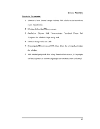 Bahasa Assembly 
17 
Tugas dan Pertanyaan: 
1. Sebutkan Alasan Utama kenapa Software tidak dituliskan dalam Bahasa 
Mesin Hexadesimal. 
2. Sebutkan definisi dari Mikroprosessor. 
3. Gambarkan Diagram Blok Elemen-elemen Fungsional Utama dari 
Komputer dan Jelaskan Fungsi setiap Blok. 
4. Sebutkan Fungsi tama dari CPU. 
5. Register pada Mikroprosessor 8085 dibagi dalam dua kelompok, sebutkan 
dan jelaskan. 
6. Jenis memori yang tidak akan hilang data di dalam memori jika tegangan 
listriknya diputuskan disebut dengan apa dan sebutkan contoh-contohnya. 
 