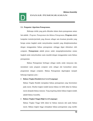 Bahasa Assembly 
18 
DASAR PEMOGRAMAN 
D 
2.1. Pengantar Algoritma Pemograman. 
Beberapa istilah yang perlu diketahui dalam dunia pemograman antara 
lain adalah : Program, Pemograman dan Bahasa Pemograman. Program adalah 
kumpulan instruksi/perintah yang disusun sebagai satu kesatuan prosedur yang 
berupa urutan langkah untuk menyelesaikan masalah yang diimplementasikan 
dengan menggunakan bahasa pemograman sehingga dapat dieksekusi oleh 
computer. Pemograman adalah proses untuk mengimplementasikan urutan 
langkah untuk menyelesaikan suatu masalah dengan menggunakan suatu bahasa 
pemograman. 
Bahasa Pemograman berfungsi sebagai media untuk menyusun dan 
memahami suatu program computer serta sebagai alat komunikasi antara 
programmer dengan computer. Bahasa Pemograman digolongkan menjadi 
beberapa tingkatan yaitu : 
• Bahasa Tingkat Rendah (Low Level Language) 
Bahasa Tingkat Rendah merupakan bahasa pemograman yang berorientasi 
pada mesin. Disebut tingkat rendah karena bahasa ini lebih dekat ke bahasa 
mesin daripada bahasa manusia. Yang tergolong dalam bahasa tingkat rendah 
adalah bahasa Assembly. 
• Bahasa Tingkat Tinggi (High Level Language) 
Bahasa Tingkat Tinggi lebih dekat ke bahasa manusia dari pada bahasa 
mesin. Bahasa tingkat tinggi emrupakan bahasa pemograman yang meiliki 
 