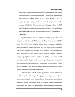 Bahasa Assembly 
aturan-aturan gramatikal dalam penulisan ekspresi atau pernyataan dengan 
standar yang mudah dipahami oleh manusia. Yang tergolong bahasa tingkat 
tinggi antara lain : BASIC, Fortran, COBOL, Pascal, Prolog, C, dll. Ada 
sebagian para pakar yang menyebutkan bahasa C sebagai bahasa tingkat 
menengah (Middle Level Language), karena dianggap bahasa C adalah 
bahasa tingkat tinggi yang mempunyai kelebihan hampir menyamai bahasa 
assembly karena kelengkapan fungsinya dalam mengakses perangkat keras. 
19 
2.2. Algorithma. 
Algoritma bnerasal dari kata algoris dan ritmis, yang pertama kali 
diungkapkan oleh Abu Ja’far Mohammed Ibn Musa al Khowarismi (825 M) 
dalam buku Al-Jabr Wa-al Muqabla. Dalam bidang pemograman Algoritma 
didefinisikan sebagai suatu metode khusus yang tepat dan terdiri dari serangkaian 
langkah yang terstruktur dan dituliskan secara sistematis yang akan dikerjakan 
untuk menyelesaikan suatu masalah dengan bantuan computer. Algoritma 
merupakan pola piker terstruktur yang berisi tahap-tahap penyelesaian masalah 
yang dapat disajikan dengan teknik tulisan maupun dengan gambar. Penyajian 
algoritma dalam bentuk tulisan biasanya menggunakan metode Structure English 
atau Pseudo Code (kode semu). Penyajiann algoritma dalam bentuk gambar 
biasanya menggunakan flowchart (diagram alir). 
Sebelum membuat sebuah program, programmer harus mendefinisikan 
masalah yang ada untuk menghasilkan program yang bagus, dimana bahasa 
mikroprosessor, bahasa mesin dan hexadecimal Op-code harus diinstruksikan 
sebelumnya. Sebagai contoh suatu bagian dari instruksi untuk penjumlahan dan 
pengurangan, pada Instruksi set mikroprosessor 8085 tidak mengetahui instruksi 
 