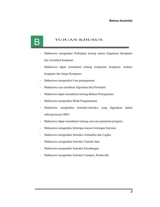Bahasa Assembly 
2 
TUJUAN KHUSUS 
B 
- Mahasiswa mengetahui Perbedaan konsep antara Organisasi Komputer 
dan Arsitektur komputer. 
- Mahasiswa dapat memahami tentang komponen komputer, struktur 
komputer dan fungsi Komputer. 
- Mahasiswa mengetahui Cara pemograman. 
- Mahasiswa cara membuat Algoritma dan Flowchart 
- Mahasiswa dapat memahami tentang Bahasa Pemograman 
- Mahasiswa mengetahui Mode Pengalamatan. 
- Mahasiswa mengetahui Instruksi-instruksi yang digunakan dalam 
mikroprosessor 8085. 
- Mahasiswa dapat memahami tentang cara-cara penulisan program. 
- Mahasiswa mengetahui beberapa macam Golongan Instruksi 
- Mahasiswa mengetahui Instruksi Aritmatika dan Logika. 
- Mahasiswa mengetahui Instruksi Transfer data 
- Mahasiswa mengetahui Instruksi Percabangan 
- Mahasiswa mengetahui Instruksi Compare, Rotate dsb 
 