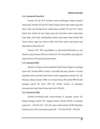 Bahasa Assembly 
37 
3.3.1. Instruksi IN dan OUT 
Instruksi IN dan OUT berfungsi untuk berhubungan dengan peralatan 
input/output. Instruksi IN dan OUT diikuti dengan alamat input output yang akan 
dituju. Pada saat mikroprosessor melaksanakan instruksi IN atau OUT saluran 
alamat byte rendah dan byte tinggi sama yaitu berisiskan alamat input/output 
yang dituju, jadi untuk mendekodekan alamat input/output dapat diambil dari 
saluran alamat tinggi atau alamat rendah. Jadi lokasi alamat input/output yang 
dapat diakses maksimum 256. 
Instruksi OUT 20H menyebabkan isi akkumulatordikeluarkan ke port 
(Bandar) yang beralamat 20H dan instruksi IN 21H menyebabkan data pada port 
yang beralamat 21H masuk pada akkumulator. 
3.3.2. Instruksi SPHL 
Instruksi ini berguna untuk membebani Stack Pointer dengan isi pasangan 
register HL. Instruksi SPHL ini hanya 1 byte (Op-Code saja). Instruksi ini sering 
digunakan untuk menandai Stack Pointer untuk menggantikan instruksi LXI SP. 
Misalnya sebelum instruksi SPHL ini isi Stack Pointer (SP) adalah 0008 (H) dan 
pasangan register HL berisi 7008 (H). Setelah instruksi ini dikerjakan 
microprocessor maka Stack Pointer akan berisi 7008 (H). 
3.3.3. Instruksi XCHG 
Instruksi ini berfungsi untuk meng-exchange isi pasangan register HL 
dengan pasangan register DE. Anggap sebelum instruksi XCHG isi pasangan 
register HL = 5643 (H), DE = 7613 (H), maka setelah instruksi XCHG dikerjakan 
mikroprosessor maka isi pasangan register HL = 7613 (H) dan DE = 5643 (H). 
 
