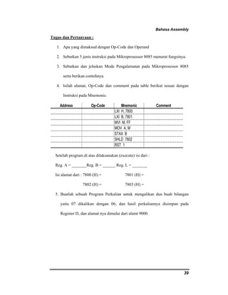 Bahasa Assembly 
39 
Tugas dan Pertanyaan : 
1. Apa yang dimaksud dengan Op-Code dan Operand 
2. Sebutkan 5 jenis instruksi pada Mikroprosessor 8085 menurut fungsinya. 
3. Sebutkan dan jelaskan Mode Pengalamatan pada Mikroprosessor 8085 
serta berikan contohnya. 
4. Isilah alamat, Op-Code dan comment pada table berikut sesuai dengan 
Instruksi pada Mnemonic. 
Address Op-Code Mnemonic Comment 
LXI H, 7800 
LXI B, 7801 
MVI M, FF 
MOV A, M 
STAX B 
SHLD 7802 
RST 1 
Setelah program di atas dilaksanakan (execute) isi dari : 
Reg. A = _______Reg. B = ______ Reg. L = _______ 
Isi alamat dari : 7800 (H) = 7801 (H) = 
7802 (H) = 7803 (H) = 
5. Buatlah sebuah Program Perkalian untuk mengalikan dua buah bilangan 
yaitu 07 dikalikan dengan 06, dan hasil perkaliannya disimpan pada 
Register D, dan alamat nya dimulai dari alamt 9000. 
 