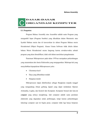 Bahasa Assembly 
4 
DASAR-DASAR 
ORGANISASI KOMPUTER 
C 
I.1. Pengantar. 
Program Bahasa Assembly atau Assembler adalah suatu Program yang 
mengambil Input (Program Sumber) yang dikodekan dalam Mnemonic atau 
Symbol Bahasa mesin dan di konversikan ke dalam Program Bahasa mesin 
Hexadesimal (Object Program). Alasan Utama Software tidak ditulis dalam 
bahasa Mesin Hexadesimal secara langsung karena sewaktu-waktu sebuah 
program yang akan dimodifikasi, tidak sulit dalam merelokasi pengalamatan. 
Penemuan Mikroprosesor pada tahun 1970-an merupakan perkembangan 
yang menentukan dari dunia Elektronika yang mengagumkan. Beberapa hal yang 
menyebabkan kepopuleran Mikroprosesor yaitu : 
• Ukurannya kecil 
• Daya yang dibutuhkan rendah 
• Harganya murah 
Mikroprosesor dapat didefinisikan sebagai Rangkaian terpadu tunggal 
yang mengandung ribuan gerbang digital yang dapat melakukan Operasi 
Aritmatika, Logika, dan Kontrol dari Komputer. Komputer berasal dari kata to 
compute yang artinya menghitung. Jadi computer adalah suatu peralatan 
elektronik yang digunakan untuk perhitungan, tetapi karena perkembangan 
teknologi computer saat ini begitu pesat, computer tidak lagi hanya berperan 
 
