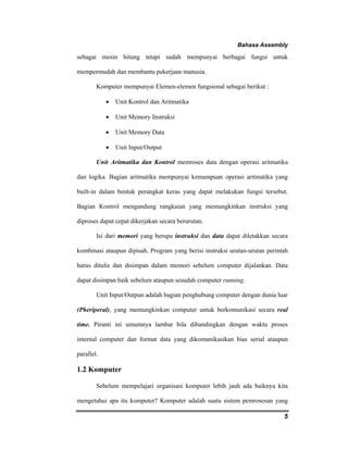 Bahasa Assembly 
sebagai mesin hitung tetapi sudah mempunyai berbagai fungsi untuk 
mempermudah dan membantu pekerjaan manusia. 
5 
Komputer mempunyai Elemen-elemen fungsional sebagai berikut : 
• Unit Kontrol dan Aritmatika 
• Unit Memory Instruksi 
• Unit Memory Data 
• Unit Input/Output 
Unit Aritmatika dan Kontrol memroses data dengan operasi aritmatika 
dan logika. Bagian aritmatika mempunyai kemampuan operasi aritmatika yang 
built-in dalam bentuk perangkat keras yang dapat melakukan fungsi tersebut. 
Bagian Kontrol mengandung rangkaian yang memungkinkan instruksi yang 
diproses dapat cepat dikerjakan secara berurutan. 
Isi dari memori yang berupa instruksi dan data dapat diletakkan secara 
kombinasi ataupun dipisah. Program yang berisi instruksi urutan-urutan perintah 
harus ditulis dan disimpan dalam memori sebelum computer dijalankan. Data 
dapat disimpan baik sebelum ataupun sesudah computer running. 
Unit Input/Outpun adalah bagian penghubung computer dengan dunia luar 
(Pheriperal), yang memungkinkan computer untuk berkomunikasi secara real 
time. Piranti ini umumnya lambat bila dibandingkan dengan waktu proses 
internal computer dan format data yang dikomunikasikan bias serial ataupun 
parallel. 
1.2 Komputer 
Sebelum mempelajari organisasi komputer lebih jauh ada baiknya kita 
mengetahui apa itu komputer? Komputer adalah suatu sistem pemrosesan yang 
 